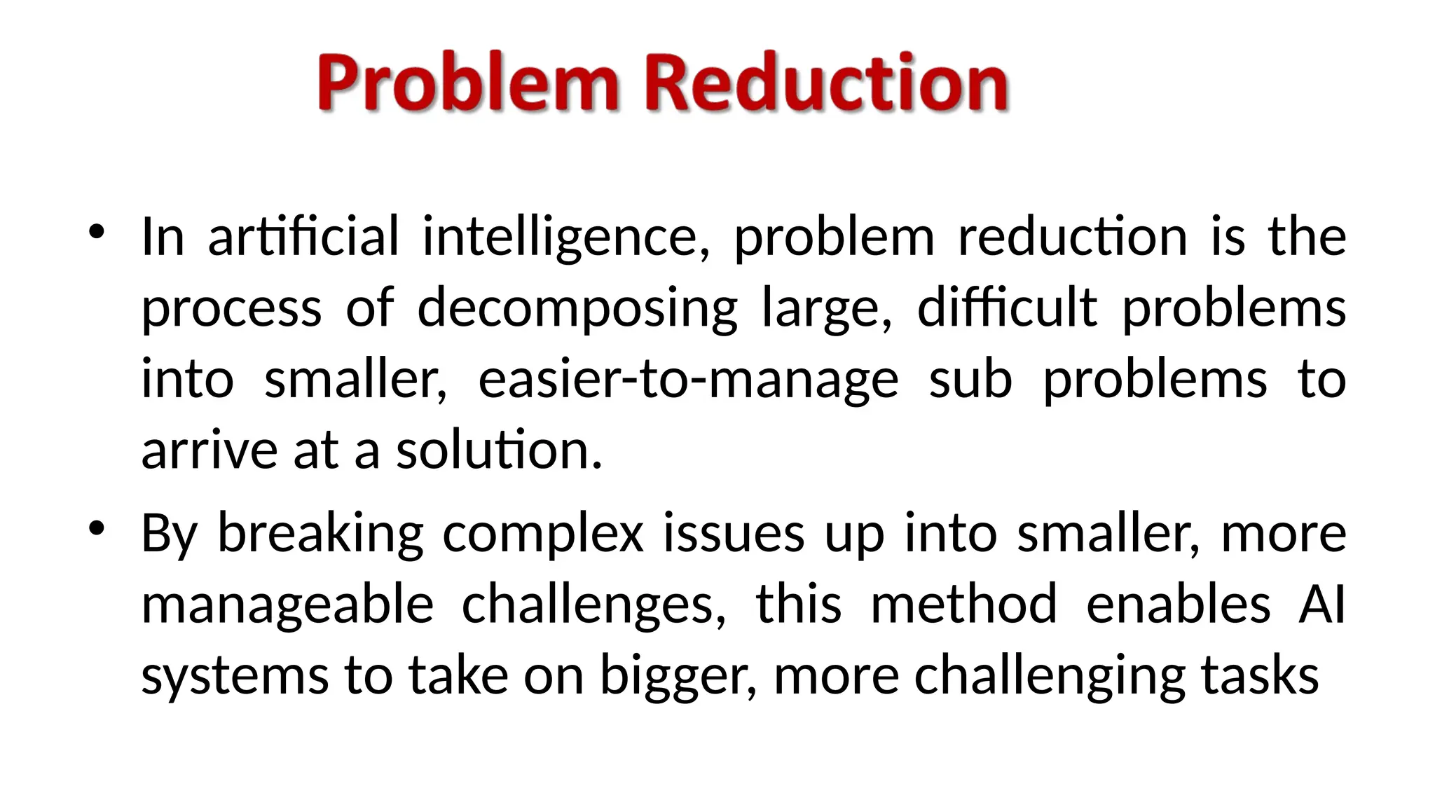 • In artificial intelligence, problem reduction is the
process of decomposing large, difficult problems
into smaller, easier-to-manage sub problems to
arrive at a solution.
• By breaking complex issues up into smaller, more
manageable challenges, this method enables AI
systems to take on bigger, more challenging tasks
 