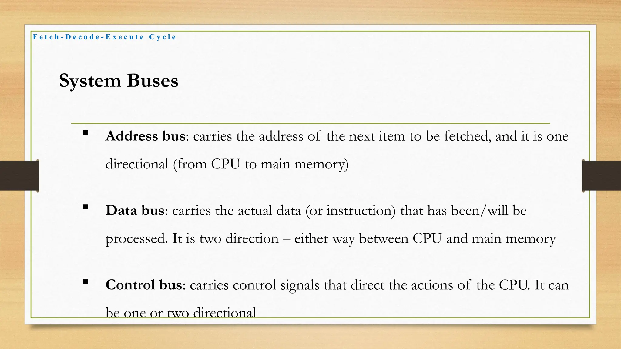 F e t c h - D e c o d e - E x e c u t e C y c l e
System Buses
 Address bus: carries the address of the next item to be fetched, and it is one
directional (from CPU to main memory)
 Data bus: carries the actual data (or instruction) that has been/will be
processed. It is two direction – either way between CPU and main memory
 Control bus: carries control signals that direct the actions of the CPU. It can
be one or two directional
 