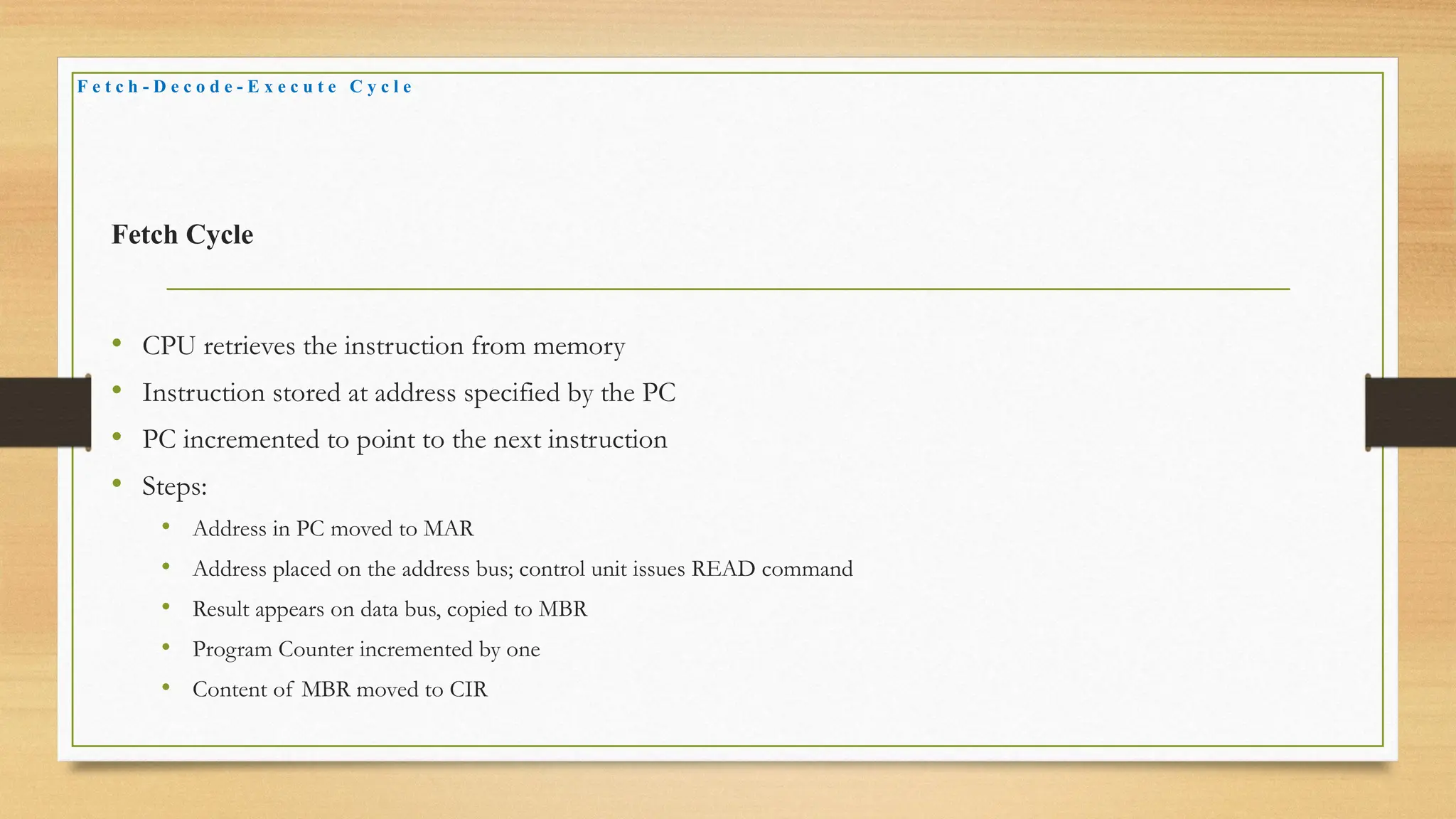 Fetch Cycle
• CPU retrieves the instruction from memory
• Instruction stored at address specified by the PC
• PC incremented to point to the next instruction
• Steps:
• Address in PC moved to MAR
• Address placed on the address bus; control unit issues READ command
• Result appears on data bus, copied to MBR
• Program Counter incremented by one
• Content of MBR moved to CIR
F e t c h - D e c o d e - E x e c u t e C y c l e
 