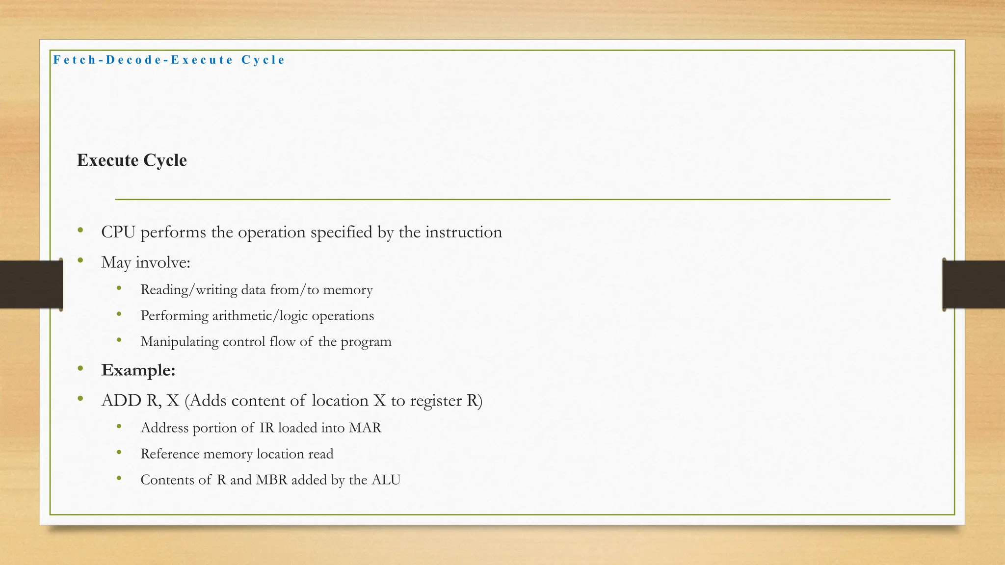 Execute Cycle
• CPU performs the operation specified by the instruction
• May involve:
• Reading/writing data from/to memory
• Performing arithmetic/logic operations
• Manipulating control flow of the program
• Example:
• ADD R, X (Adds content of location X to register R)
• Address portion of IR loaded into MAR
• Reference memory location read
• Contents of R and MBR added by the ALU
F e t c h - D e c o d e - E x e c u t e C y c l e
 