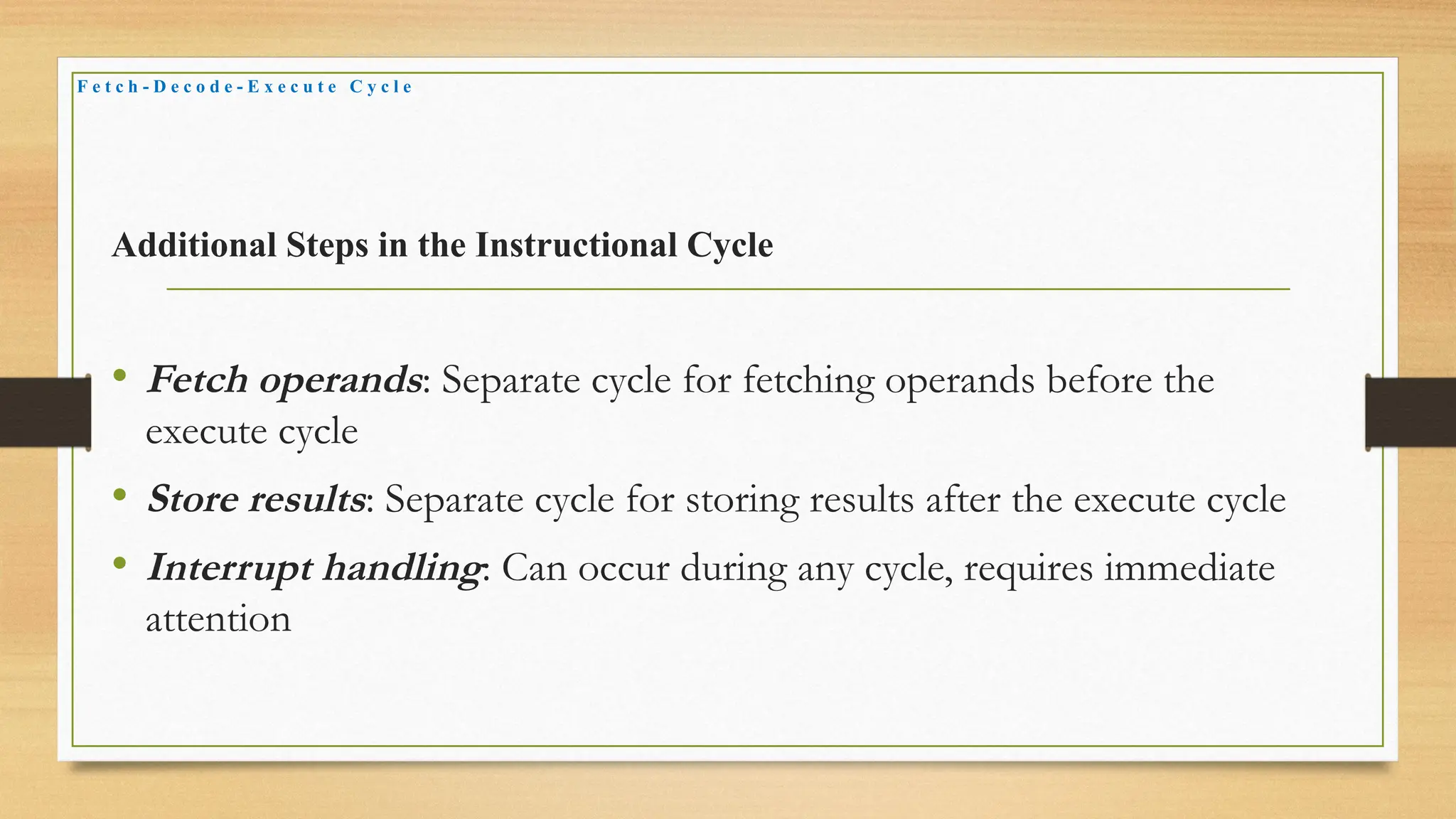 Additional Steps in the Instructional Cycle
• Fetch operands: Separate cycle for fetching operands before the
execute cycle
• Store results: Separate cycle for storing results after the execute cycle
• Interrupt handling: Can occur during any cycle, requires immediate
attention
F e t c h - D e c o d e - E x e c u t e C y c l e
 