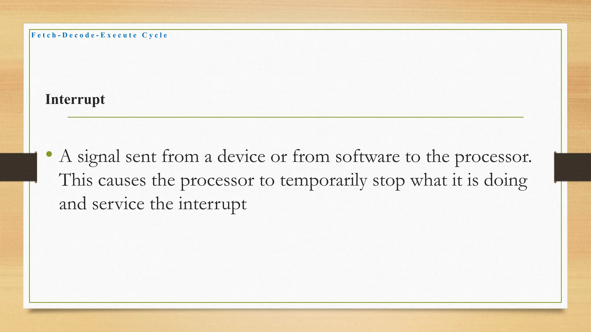Interrupt
• A signal sent from a device or from software to the processor.
This causes the processor to temporarily stop what it is doing
and service the interrupt
F e t c h - D e c o d e - E x e c u t e C y c l e
 