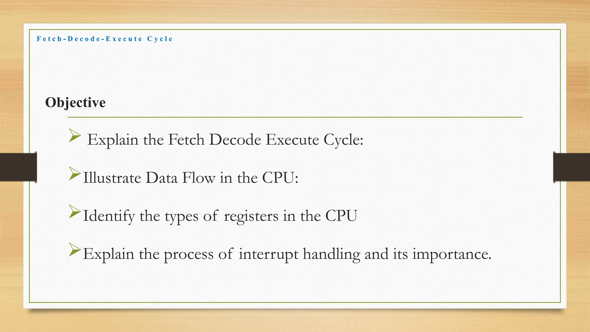 Objective
 Explain the Fetch Decode Execute Cycle:
Illustrate Data Flow in the CPU:
Identify the types of registers in the CPU
Explain the process of interrupt handling and its importance.
F e t c h - D e c o d e - E x e c u t e C y c l e
 