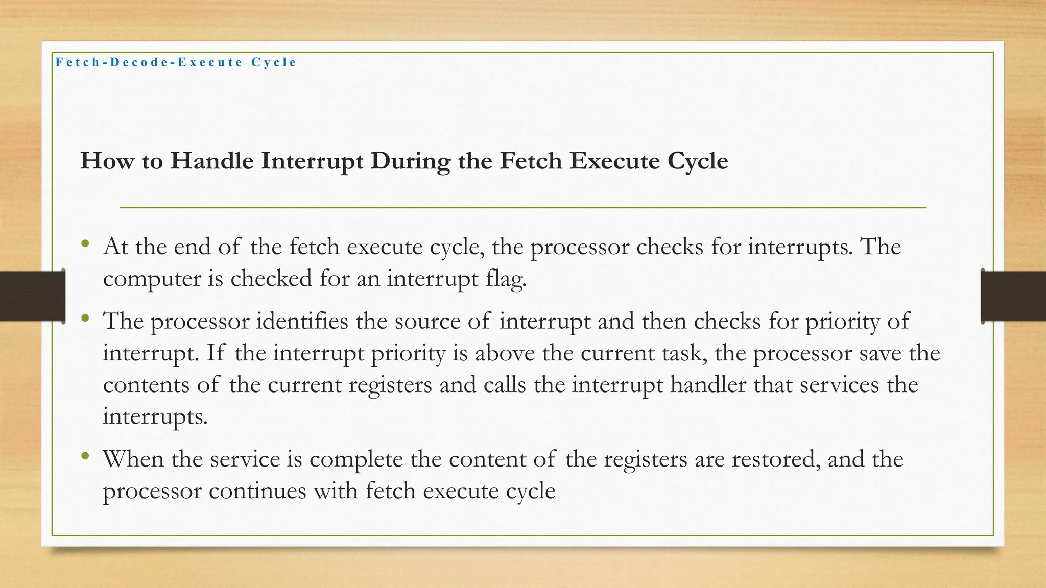 How to Handle Interrupt During the Fetch Execute Cycle
• At the end of the fetch execute cycle, the processor checks for interrupts. The
computer is checked for an interrupt flag.
• The processor identifies the source of interrupt and then checks for priority of
interrupt. If the interrupt priority is above the current task, the processor save the
contents of the current registers and calls the interrupt handler that services the
interrupts.
• When the service is complete the content of the registers are restored, and the
processor continues with fetch execute cycle
F e t c h - D e c o d e - E x e c u t e C y c l e
 