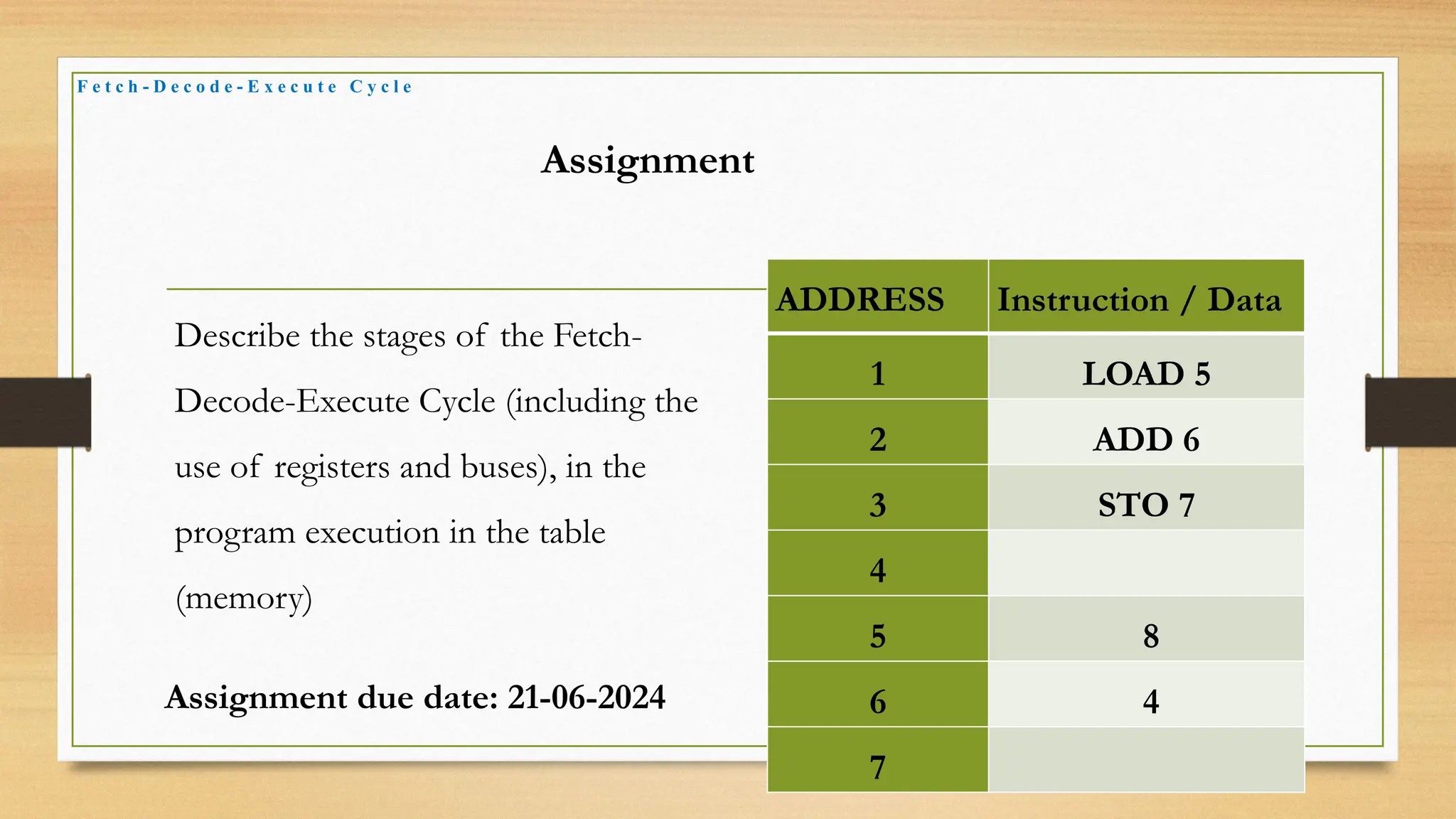 F e t c h - D e c o d e - E x e c u t e C y c l e
Assignment
Describe the stages of the Fetch-
Decode-Execute Cycle (including the
use of registers and buses), in the
program execution in the table
(memory)
ADDRESS Instruction / Data
1 LOAD 5
2 ADD 6
3 STO 7
4
5 8
6 4
7
Assignment due date: 21-06-2024
 