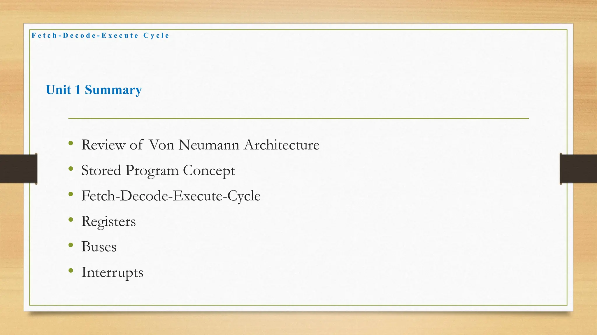 Unit 1 Summary
• Review of Von Neumann Architecture
• Stored Program Concept
• Fetch-Decode-Execute-Cycle
• Registers
• Buses
• Interrupts
F e t c h - D e c o d e - E x e c u t e C y c l e
 