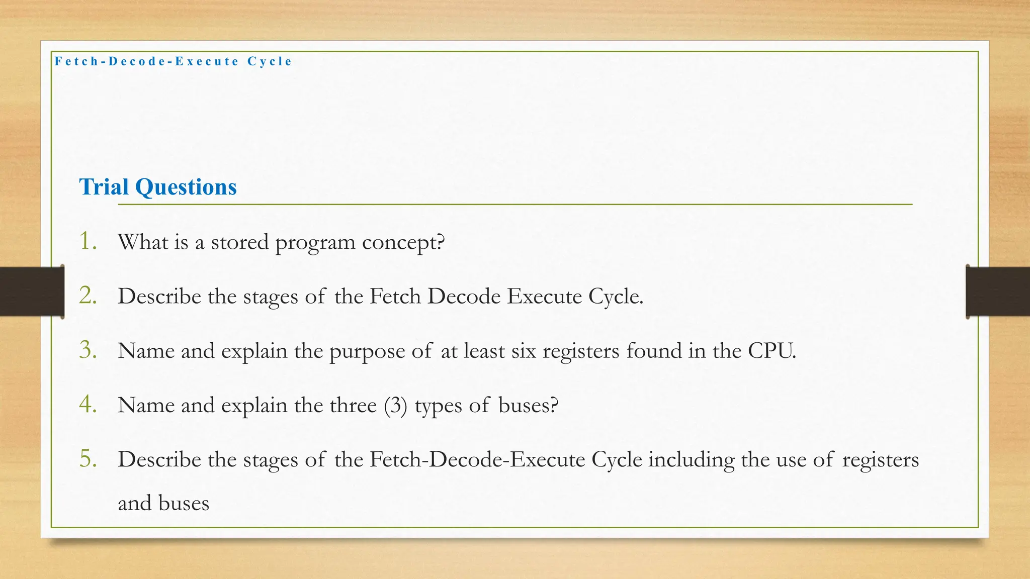 Trial Questions
1. What is a stored program concept?
2. Describe the stages of the Fetch Decode Execute Cycle.
3. Name and explain the purpose of at least six registers found in the CPU.
4. Name and explain the three (3) types of buses?
5. Describe the stages of the Fetch-Decode-Execute Cycle including the use of registers
and buses
F e t c h - D e c o d e - E x e c u t e C y c l e
 