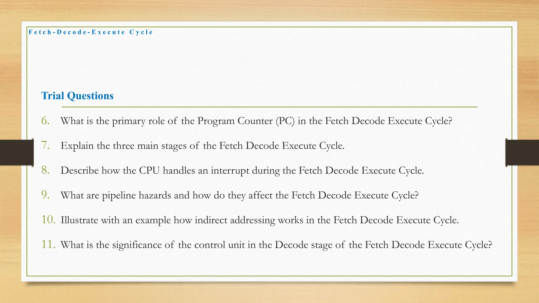 Trial Questions
6. What is the primary role of the Program Counter (PC) in the Fetch Decode Execute Cycle?
7. Explain the three main stages of the Fetch Decode Execute Cycle.
8. Describe how the CPU handles an interrupt during the Fetch Decode Execute Cycle.
9. What are pipeline hazards and how do they affect the Fetch Decode Execute Cycle?
10. Illustrate with an example how indirect addressing works in the Fetch Decode Execute Cycle.
11. What is the significance of the control unit in the Decode stage of the Fetch Decode Execute Cycle?
F e t c h - D e c o d e - E x e c u t e C y c l e
 