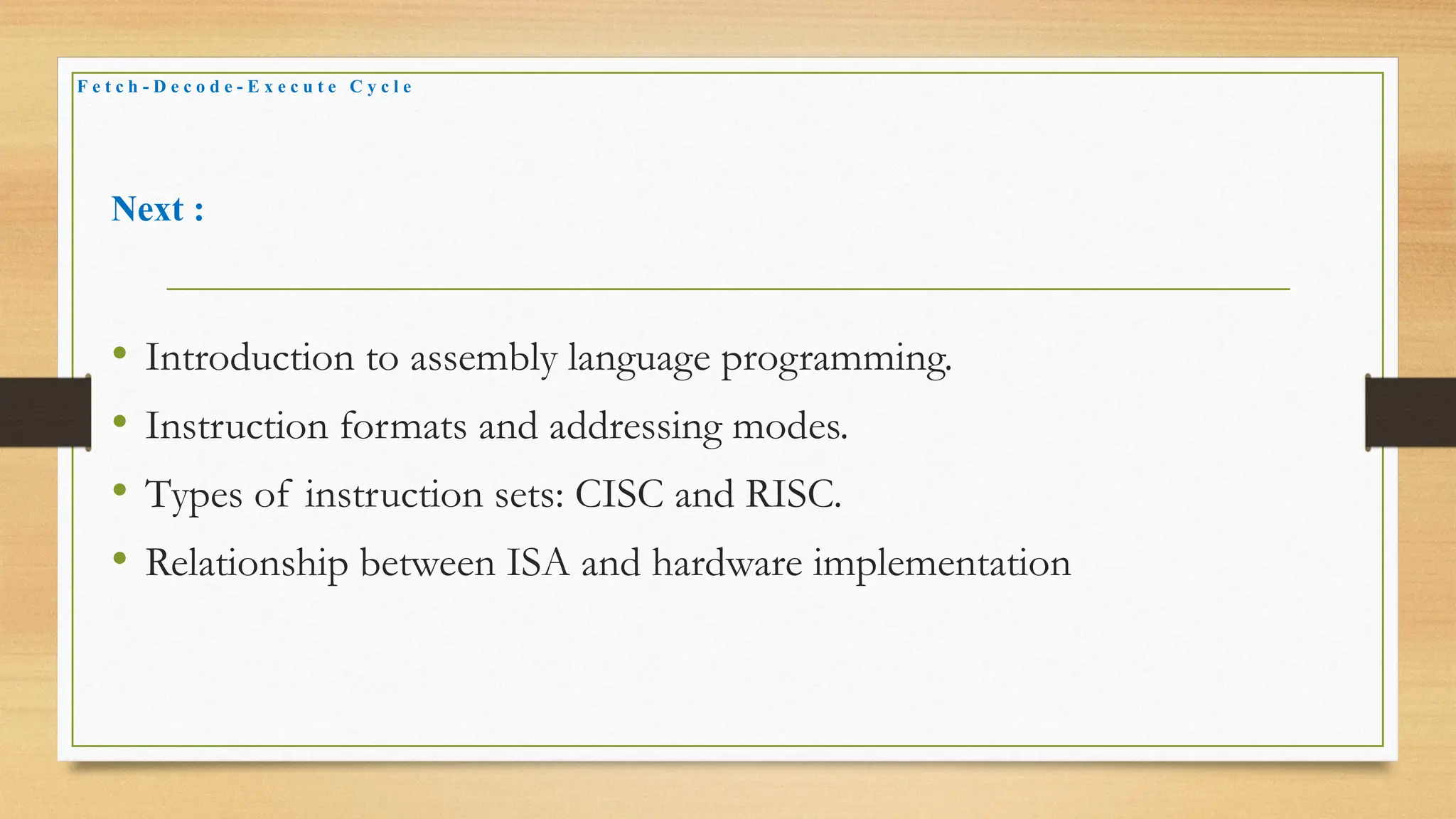 Next :
• Introduction to assembly language programming.
• Instruction formats and addressing modes.
• Types of instruction sets: CISC and RISC.
• Relationship between ISA and hardware implementation
F e t c h - D e c o d e - E x e c u t e C y c l e
 