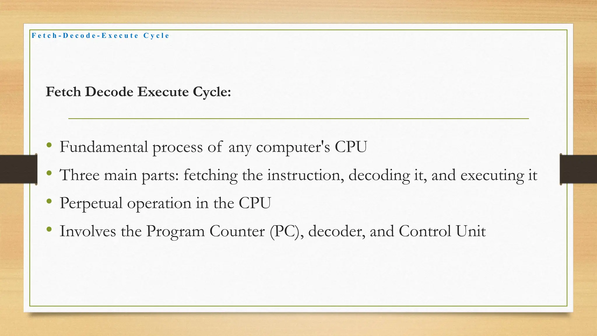 Fetch Decode Execute Cycle:
• Fundamental process of any computer's CPU
• Three main parts: fetching the instruction, decoding it, and executing it
• Perpetual operation in the CPU
• Involves the Program Counter (PC), decoder, and Control Unit
F e t c h - D e c o d e - E x e c u t e C y c l e
 