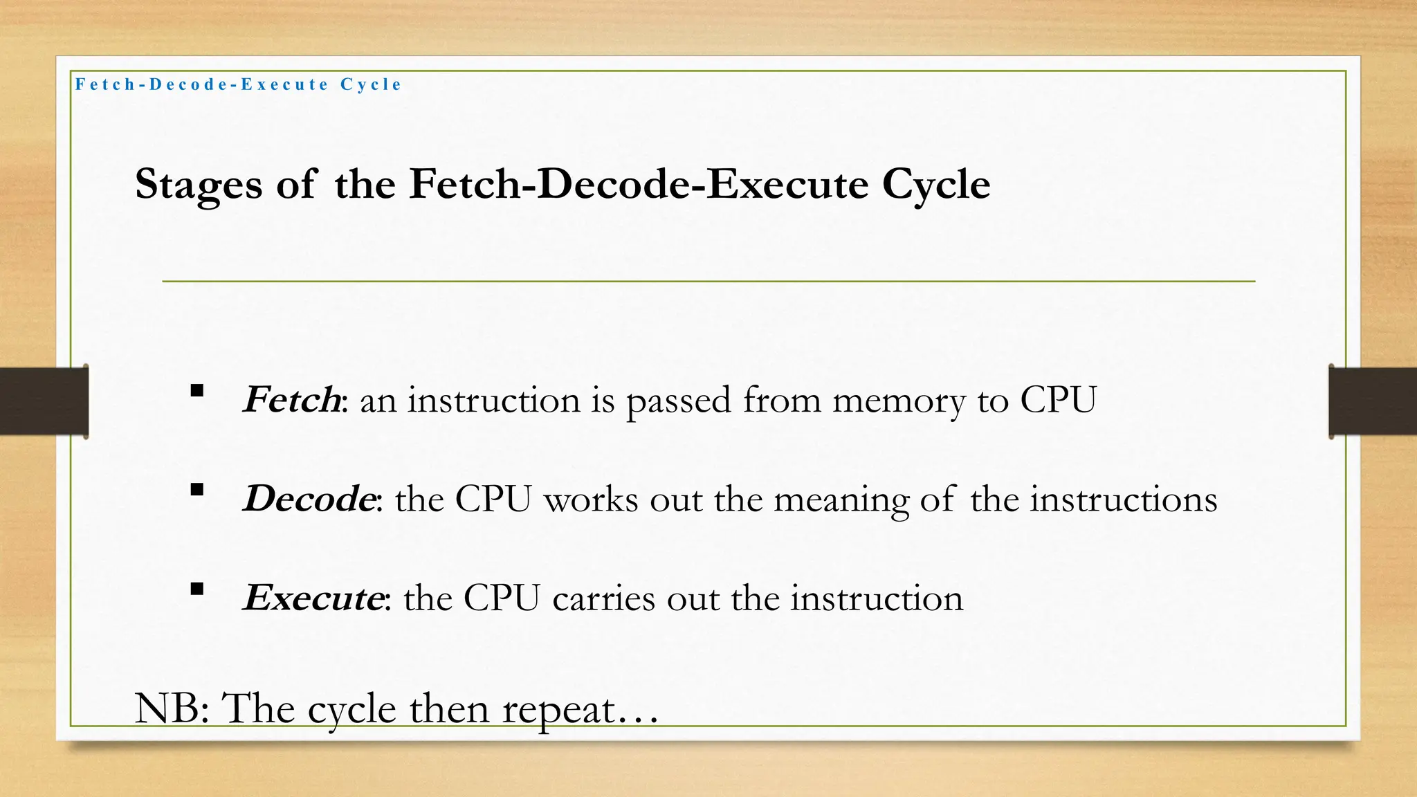 F e t c h - D e c o d e - E x e c u t e C y c l e
Stages of the Fetch-Decode-Execute Cycle
 Fetch: an instruction is passed from memory to CPU
 Decode: the CPU works out the meaning of the instructions
 Execute: the CPU carries out the instruction
NB: The cycle then repeat…
 