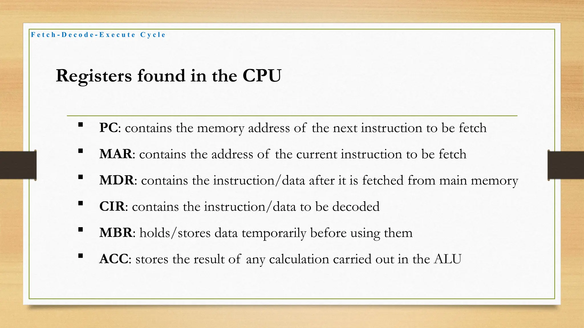 F e t c h - D e c o d e - E x e c u t e C y c l e
Registers found in the CPU
 PC: contains the memory address of the next instruction to be fetch
 MAR: contains the address of the current instruction to be fetch
 MDR: contains the instruction/data after it is fetched from main memory
 CIR: contains the instruction/data to be decoded
 MBR: holds/stores data temporarily before using them
 ACC: stores the result of any calculation carried out in the ALU
 