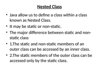 Nested Class
• Java allow us to define a class within a class
known as Nested Class.
• It may be static or non-static.
• The major difference between static and non-
static class
• 1.The static and non-static members of an
outer class can be accessed by an inner class.
• 2.The static members of the outer class can be
accessed only by the static class.
 