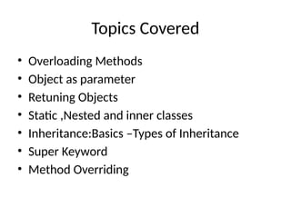Topics Covered
• Overloading Methods
• Object as parameter
• Retuning Objects
• Static ,Nested and inner classes
• Inheritance:Basics –Types of Inheritance
• Super Keyword
• Method Overriding
 