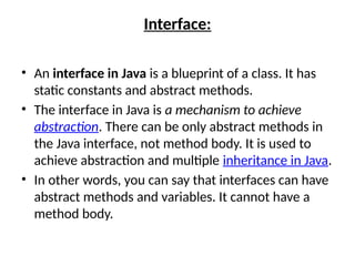 Interface:
• An interface in Java is a blueprint of a class. It has
static constants and abstract methods.
• The interface in Java is a mechanism to achieve
abstraction. There can be only abstract methods in
the Java interface, not method body. It is used to
achieve abstraction and multiple inheritance in Java.
• In other words, you can say that interfaces can have
abstract methods and variables. It cannot have a
method body.
 