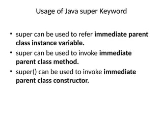Usage of Java super Keyword
• super can be used to refer immediate parent
class instance variable.
• super can be used to invoke immediate
parent class method.
• super() can be used to invoke immediate
parent class constructor.
 
