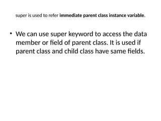 super is used to refer immediate parent class instance variable.
• We can use super keyword to access the data
member or field of parent class. It is used if
parent class and child class have same fields.
 