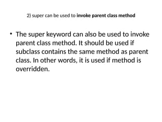2) super can be used to invoke parent class method
• The super keyword can also be used to invoke
parent class method. It should be used if
subclass contains the same method as parent
class. In other words, it is used if method is
overridden.
 