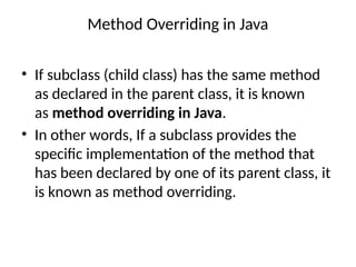 Method Overriding in Java
• If subclass (child class) has the same method
as declared in the parent class, it is known
as method overriding in Java.
• In other words, If a subclass provides the
specific implementation of the method that
has been declared by one of its parent class, it
is known as method overriding.
 