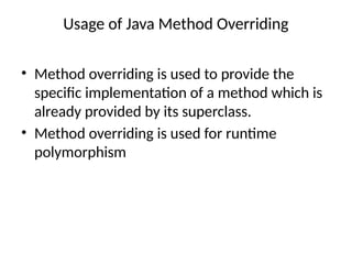 Usage of Java Method Overriding
• Method overriding is used to provide the
specific implementation of a method which is
already provided by its superclass.
• Method overriding is used for runtime
polymorphism
 