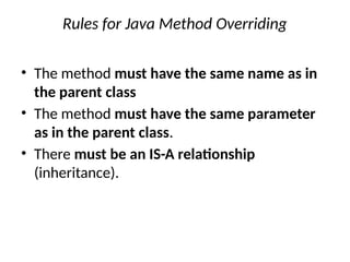Rules for Java Method Overriding
• The method must have the same name as in
the parent class
• The method must have the same parameter
as in the parent class.
• There must be an IS-A relationship
(inheritance).
 