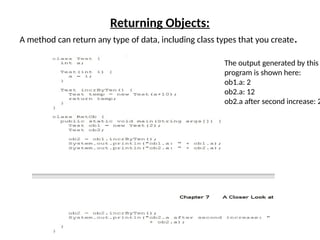 Returning Objects:
A method can return any type of data, including class types that you create.
The output generated by this
program is shown here:
ob1.a: 2
ob2.a: 12
ob2.a after second increase: 2
 