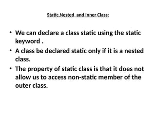Static,Nested and Inner Class:
• We can declare a class static using the static
keyword .
• A class be declared static only if it is a nested
class.
• The property of static class is that it does not
allow us to access non-static member of the
outer class.
 