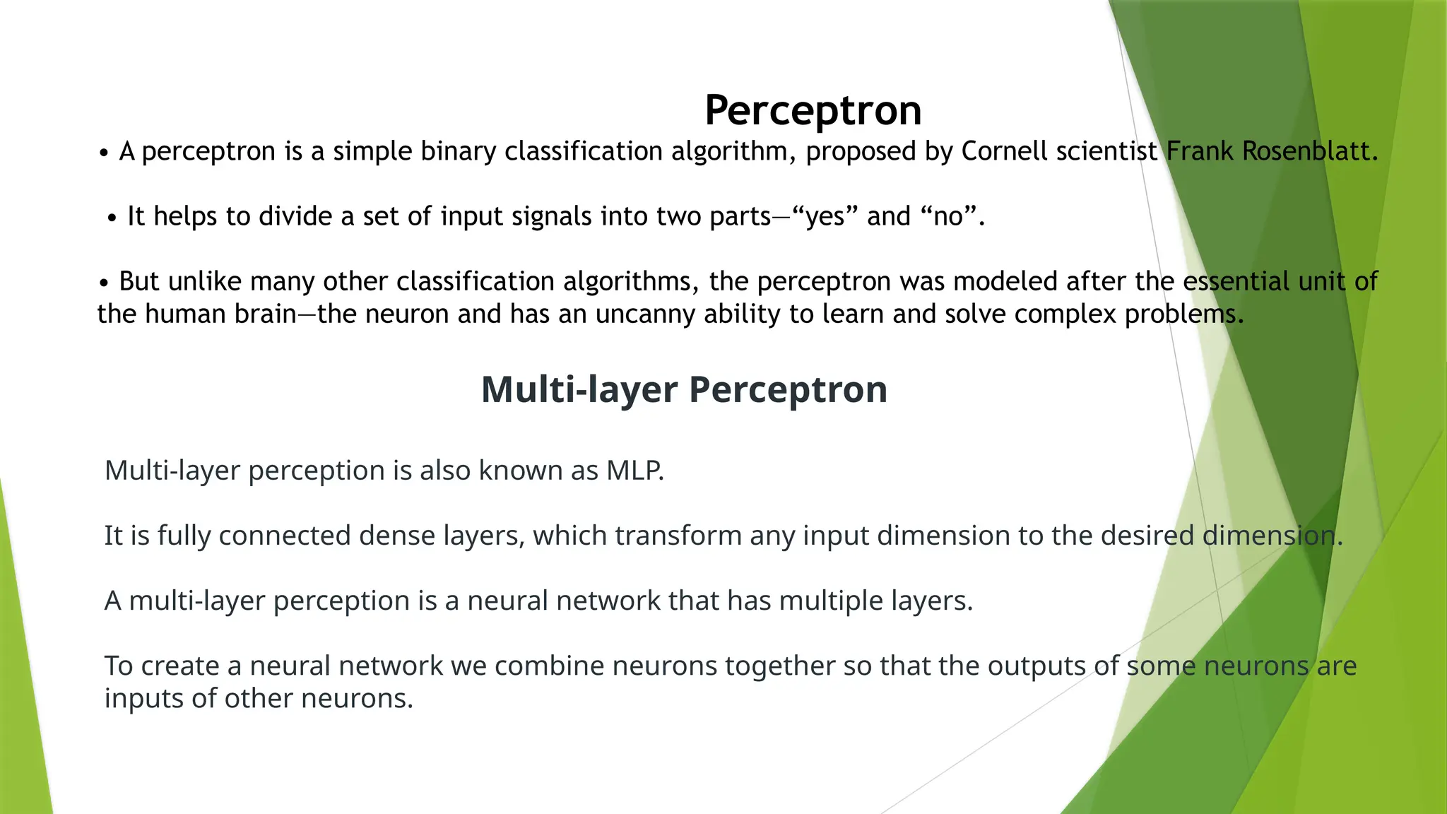 Perceptron
• A perceptron is a simple binary classification algorithm, proposed by Cornell scientist Frank Rosenblatt.
• It helps to divide a set of input signals into two parts—“yes” and “no”.
• But unlike many other classification algorithms, the perceptron was modeled after the essential unit of
the human brain—the neuron and has an uncanny ability to learn and solve complex problems.
Multi-layer Perceptron
Multi-layer perception is also known as MLP.
It is fully connected dense layers, which transform any input dimension to the desired dimension.
A multi-layer perception is a neural network that has multiple layers.
To create a neural network we combine neurons together so that the outputs of some neurons are
inputs of other neurons.
 