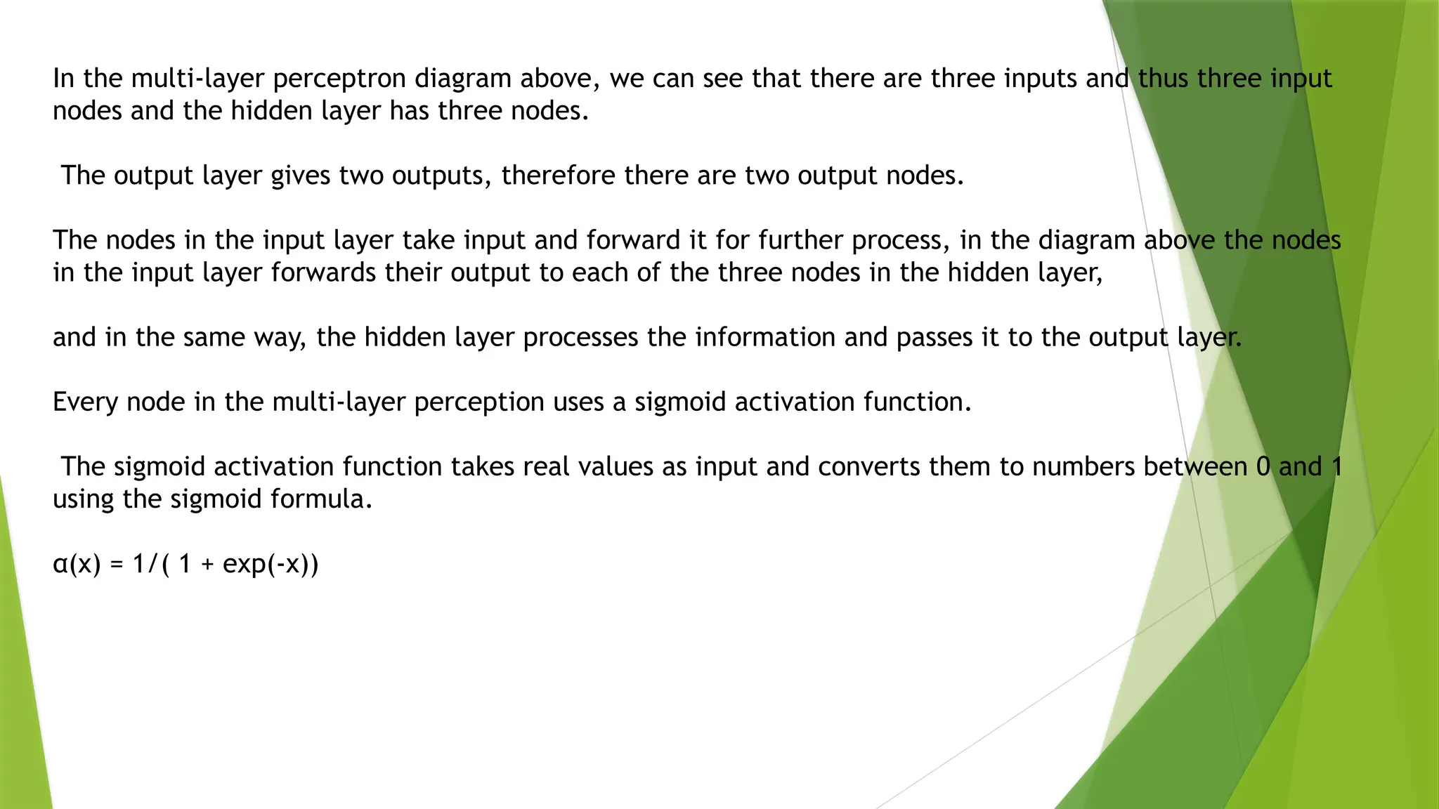 In the multi-layer perceptron diagram above, we can see that there are three inputs and thus three input
nodes and the hidden layer has three nodes.
The output layer gives two outputs, therefore there are two output nodes.
The nodes in the input layer take input and forward it for further process, in the diagram above the nodes
in the input layer forwards their output to each of the three nodes in the hidden layer,
and in the same way, the hidden layer processes the information and passes it to the output layer.
Every node in the multi-layer perception uses a sigmoid activation function.
The sigmoid activation function takes real values as input and converts them to numbers between 0 and 1
using the sigmoid formula.
α(x) = 1/( 1 + exp(-x))
 