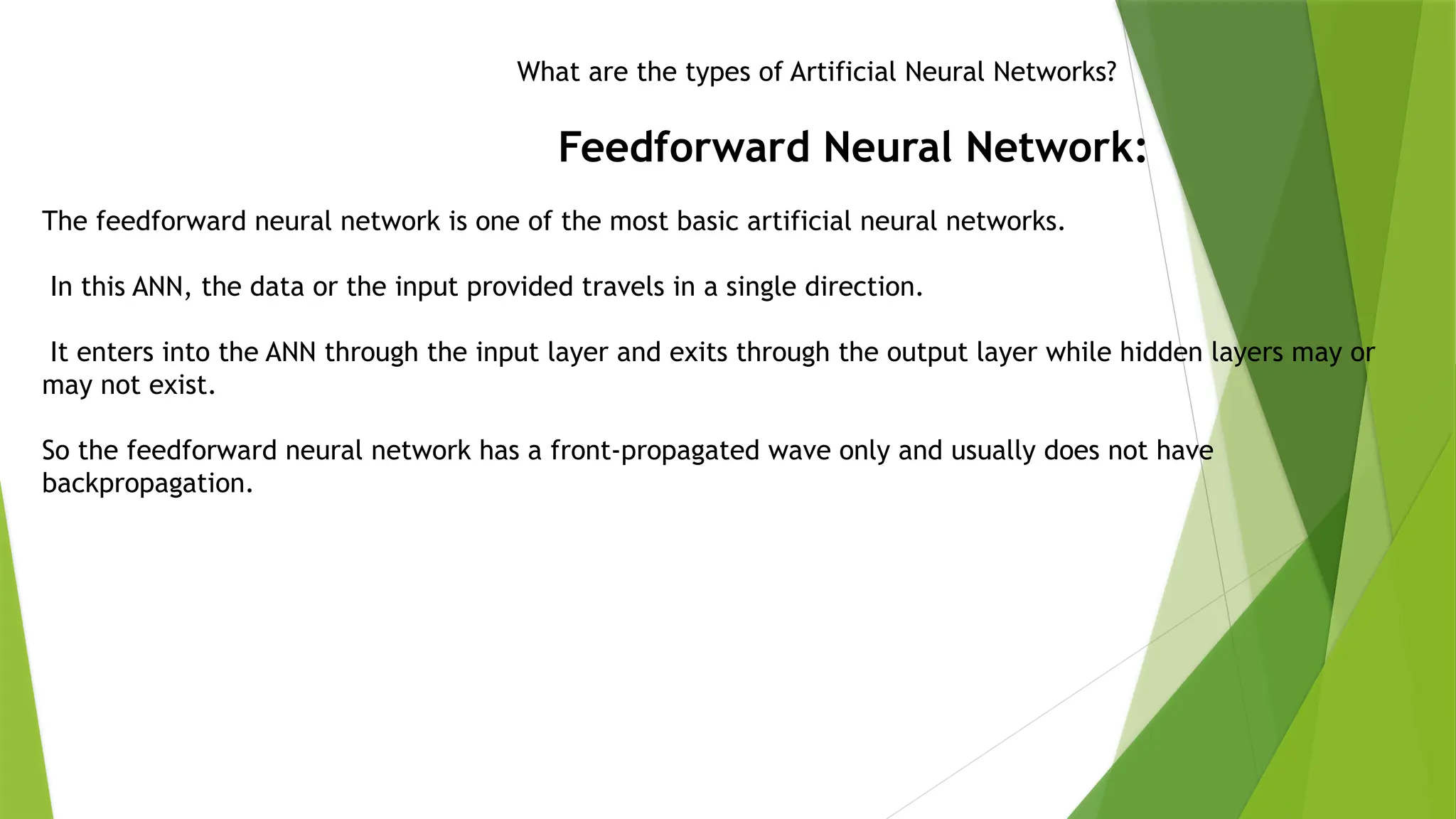 What are the types of Artificial Neural Networks?
Feedforward Neural Network:
The feedforward neural network is one of the most basic artificial neural networks.
In this ANN, the data or the input provided travels in a single direction.
It enters into the ANN through the input layer and exits through the output layer while hidden layers may or
may not exist.
So the feedforward neural network has a front-propagated wave only and usually does not have
backpropagation.
 