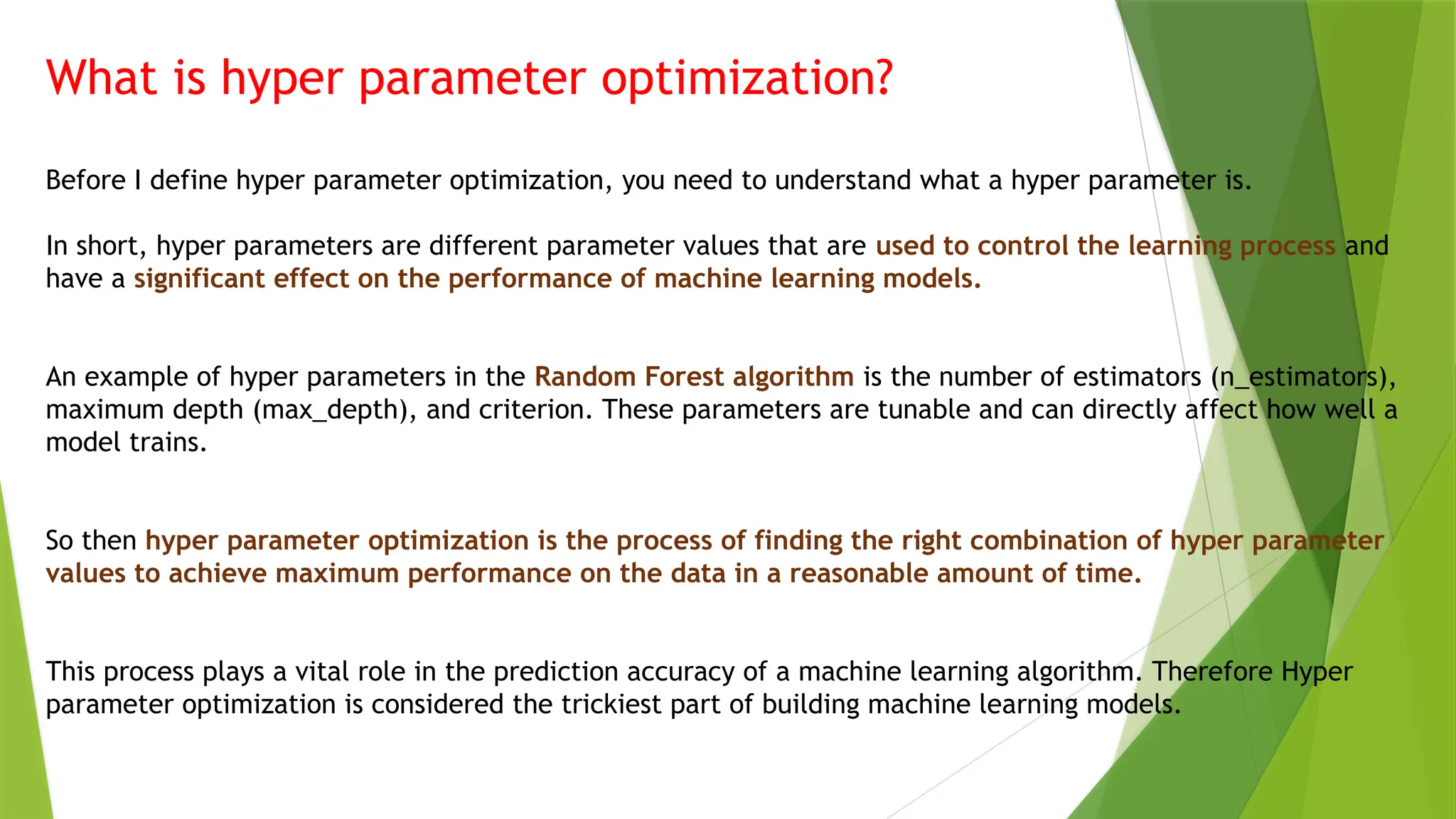 What is hyper parameter optimization?
Before I define hyper parameter optimization, you need to understand what a hyper parameter is.
In short, hyper parameters are different parameter values that are used to control the learning process and
have a significant effect on the performance of machine learning models.
An example of hyper parameters in the Random Forest algorithm is the number of estimators (n_estimators),
maximum depth (max_depth), and criterion. These parameters are tunable and can directly affect how well a
model trains.
So then hyper parameter optimization is the process of finding the right combination of hyper parameter
values to achieve maximum performance on the data in a reasonable amount of time.
This process plays a vital role in the prediction accuracy of a machine learning algorithm. Therefore Hyper
parameter optimization is considered the trickiest part of building machine learning models.
 