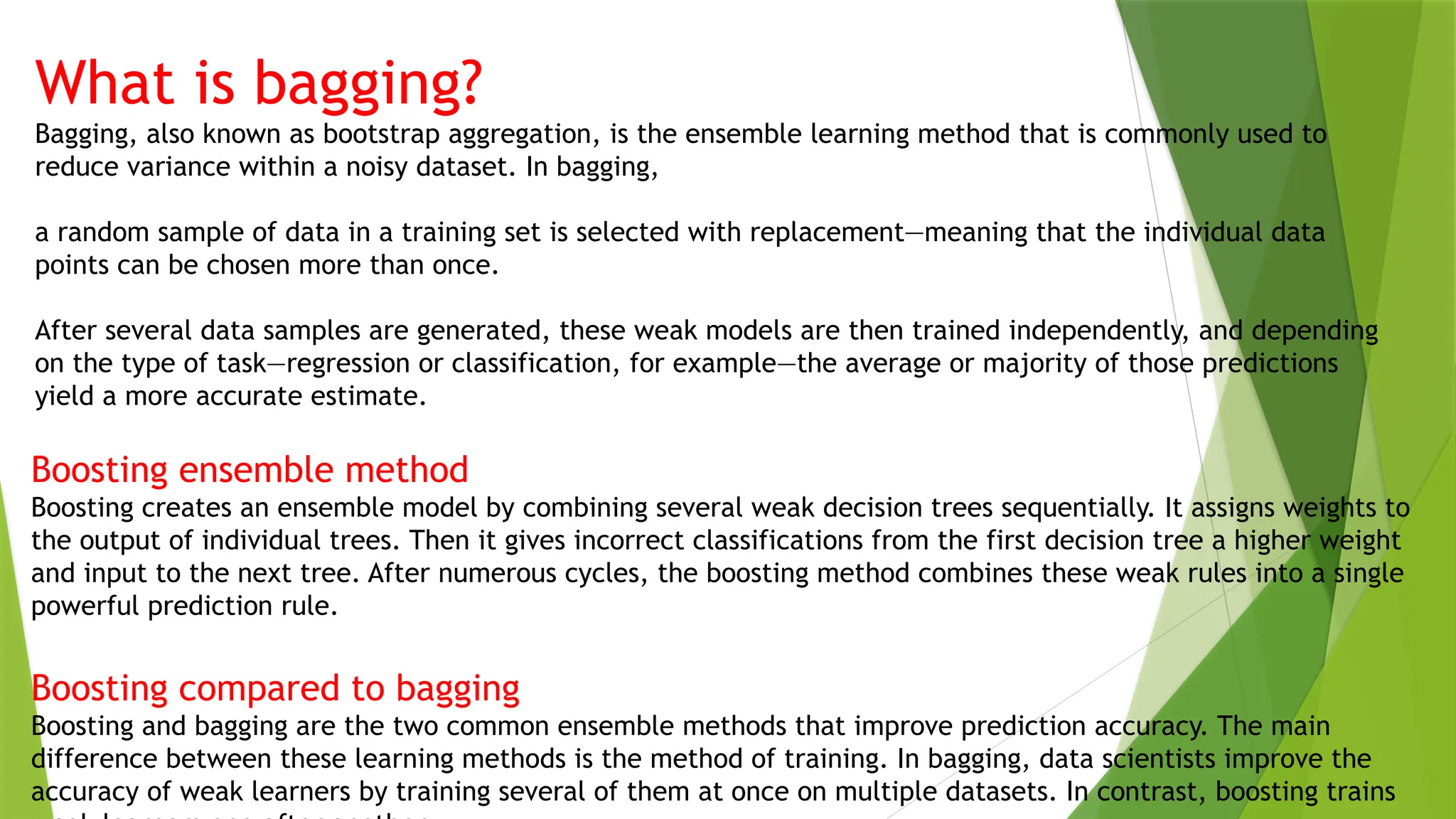 What is bagging?
Bagging, also known as bootstrap aggregation, is the ensemble learning method that is commonly used to
reduce variance within a noisy dataset. In bagging,
a random sample of data in a training set is selected with replacement—meaning that the individual data
points can be chosen more than once.
After several data samples are generated, these weak models are then trained independently, and depending
on the type of task—regression or classification, for example—the average or majority of those predictions
yield a more accurate estimate.
Boosting ensemble method
Boosting creates an ensemble model by combining several weak decision trees sequentially. It assigns weights to
the output of individual trees. Then it gives incorrect classifications from the first decision tree a higher weight
and input to the next tree. After numerous cycles, the boosting method combines these weak rules into a single
powerful prediction rule.
Boosting compared to bagging
Boosting and bagging are the two common ensemble methods that improve prediction accuracy. The main
difference between these learning methods is the method of training. In bagging, data scientists improve the
accuracy of weak learners by training several of them at once on multiple datasets. In contrast, boosting trains
 