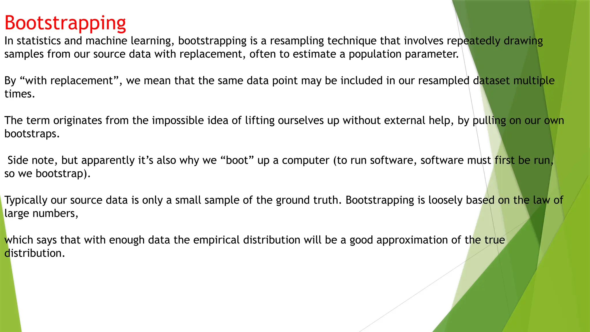 Bootstrapping
In statistics and machine learning, bootstrapping is a resampling technique that involves repeatedly drawing
samples from our source data with replacement, often to estimate a population parameter.
By “with replacement”, we mean that the same data point may be included in our resampled dataset multiple
times.
The term originates from the impossible idea of lifting ourselves up without external help, by pulling on our own
bootstraps.
Side note, but apparently it’s also why we “boot” up a computer (to run software, software must first be run,
so we bootstrap).
Typically our source data is only a small sample of the ground truth. Bootstrapping is loosely based on the law of
large numbers,
which says that with enough data the empirical distribution will be a good approximation of the true
distribution.
 