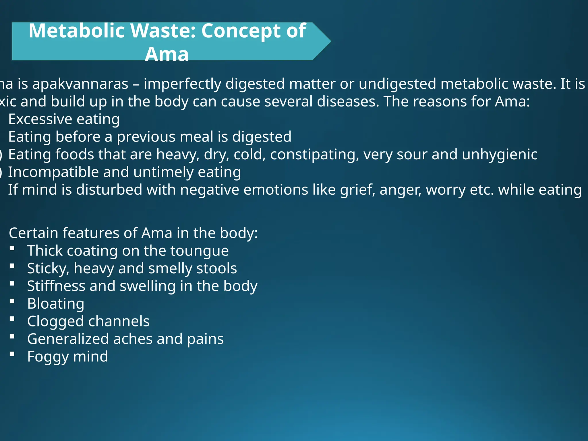 Metabolic Waste: Concept of
Ama
ma is apakvannaras – imperfectly digested matter or undigested metabolic waste. It is
xic and build up in the body can cause several diseases. The reasons for Ama:
Excessive eating
Eating before a previous meal is digested
) Eating foods that are heavy, dry, cold, constipating, very sour and unhygienic
) Incompatible and untimely eating
If mind is disturbed with negative emotions like grief, anger, worry etc. while eating
Certain features of Ama in the body:
 Thick coating on the toungue
 Sticky, heavy and smelly stools
 Stiffness and swelling in the body
 Bloating
 Clogged channels
 Generalized aches and pains
 Foggy mind
 