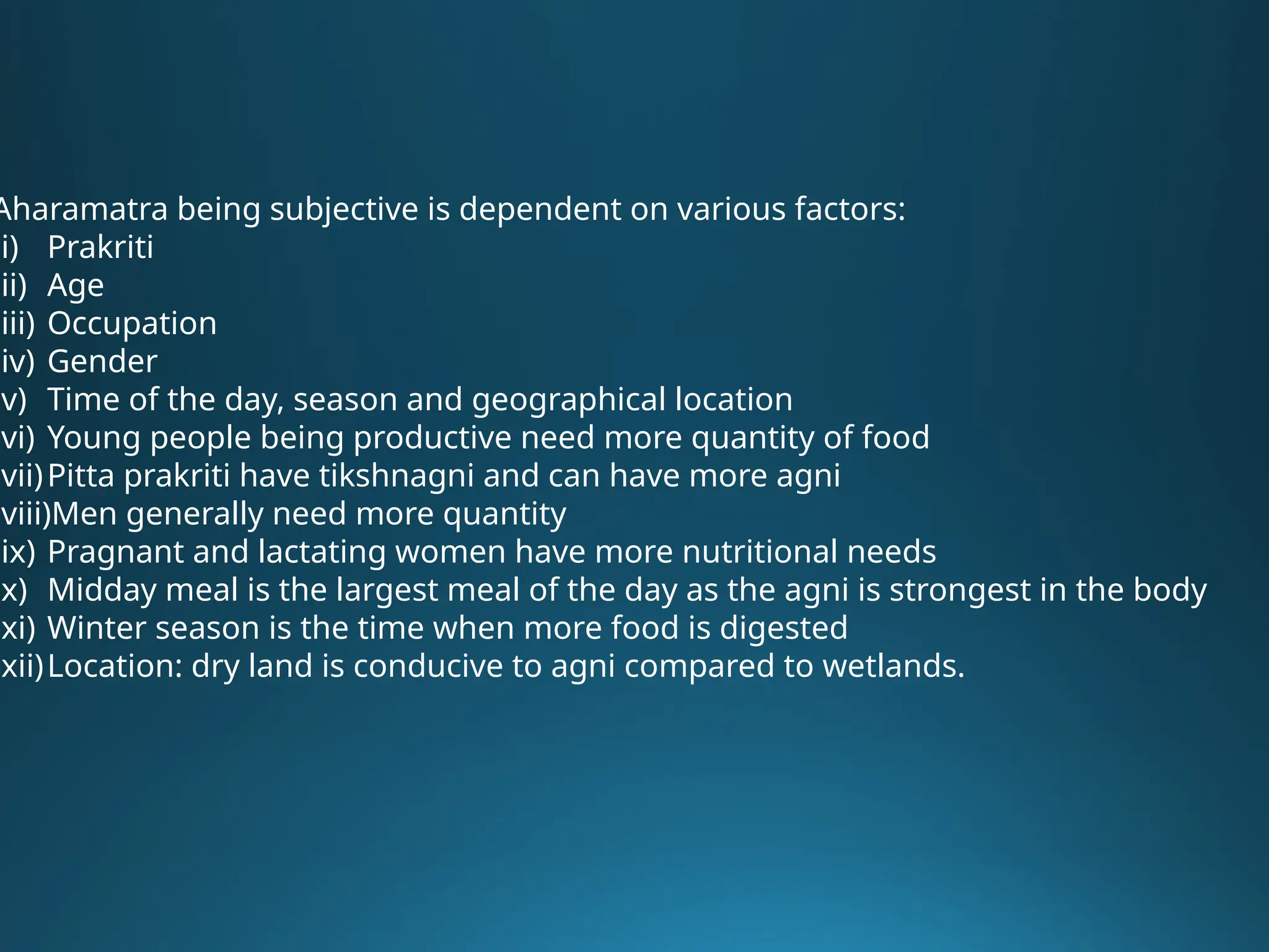 Aharamatra being subjective is dependent on various factors:
(i) Prakriti
(ii) Age
(iii) Occupation
(iv) Gender
(v) Time of the day, season and geographical location
(vi) Young people being productive need more quantity of food
(vii)Pitta prakriti have tikshnagni and can have more agni
(viii)Men generally need more quantity
(ix) Pragnant and lactating women have more nutritional needs
(x) Midday meal is the largest meal of the day as the agni is strongest in the body
(xi) Winter season is the time when more food is digested
(xii)Location: dry land is conducive to agni compared to wetlands.
 