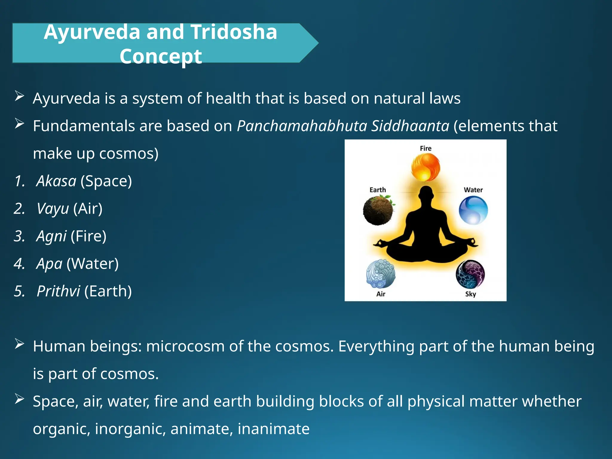 Ayurveda and Tridosha
Concept
 Ayurveda is a system of health that is based on natural laws
 Fundamentals are based on Panchamahabhuta Siddhaanta (elements that
make up cosmos)
1. Akasa (Space)
2. Vayu (Air)
3. Agni (Fire)
4. Apa (Water)
5. Prithvi (Earth)
 Human beings: microcosm of the cosmos. Everything part of the human being
is part of cosmos.
 Space, air, water, fire and earth building blocks of all physical matter whether
organic, inorganic, animate, inanimate
 