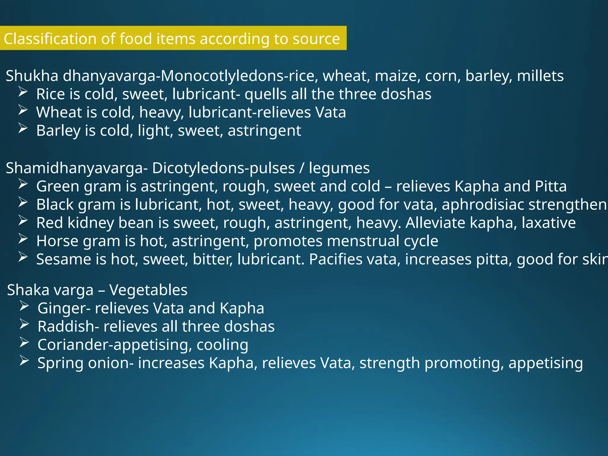 Classification of food items according to source
Shukha dhanyavarga-Monocotlyledons-rice, wheat, maize, corn, barley, millets
 Rice is cold, sweet, lubricant- quells all the three doshas
 Wheat is cold, heavy, lubricant-relieves Vata
 Barley is cold, light, sweet, astringent
Shamidhanyavarga- Dicotyledons-pulses / legumes
 Green gram is astringent, rough, sweet and cold – relieves Kapha and Pitta
 Black gram is lubricant, hot, sweet, heavy, good for vata, aphrodisiac strengtheni
 Red kidney bean is sweet, rough, astringent, heavy. Alleviate kapha, laxative
 Horse gram is hot, astringent, promotes menstrual cycle
 Sesame is hot, sweet, bitter, lubricant. Pacifies vata, increases pitta, good for skin
Shaka varga – Vegetables
 Ginger- relieves Vata and Kapha
 Raddish- relieves all three doshas
 Coriander-appetising, cooling
 Spring onion- increases Kapha, relieves Vata, strength promoting, appetising
 
