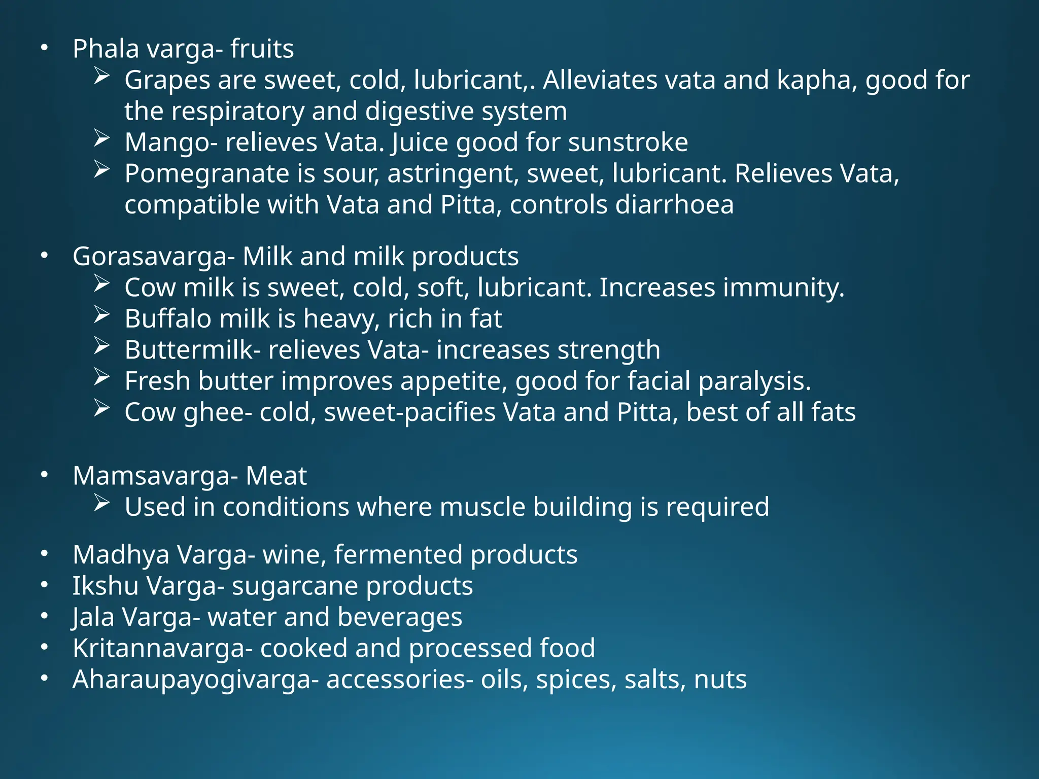 • Phala varga- fruits
 Grapes are sweet, cold, lubricant,. Alleviates vata and kapha, good for
the respiratory and digestive system
 Mango- relieves Vata. Juice good for sunstroke
 Pomegranate is sour, astringent, sweet, lubricant. Relieves Vata,
compatible with Vata and Pitta, controls diarrhoea
• Gorasavarga- Milk and milk products
 Cow milk is sweet, cold, soft, lubricant. Increases immunity.
 Buffalo milk is heavy, rich in fat
 Buttermilk- relieves Vata- increases strength
 Fresh butter improves appetite, good for facial paralysis.
 Cow ghee- cold, sweet-pacifies Vata and Pitta, best of all fats
• Mamsavarga- Meat
 Used in conditions where muscle building is required
• Madhya Varga- wine, fermented products
• Ikshu Varga- sugarcane products
• Jala Varga- water and beverages
• Kritannavarga- cooked and processed food
• Aharaupayogivarga- accessories- oils, spices, salts, nuts
 