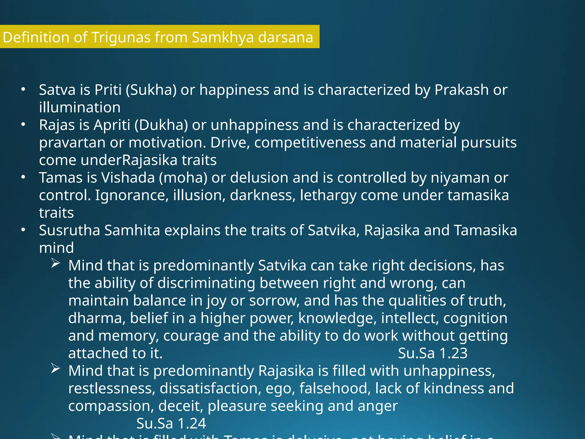 Definition of Trigunas from Samkhya darsana
• Satva is Priti (Sukha) or happiness and is characterized by Prakash or
illumination
• Rajas is Apriti (Dukha) or unhappiness and is characterized by
pravartan or motivation. Drive, competitiveness and material pursuits
come underRajasika traits
• Tamas is Vishada (moha) or delusion and is controlled by niyaman or
control. Ignorance, illusion, darkness, lethargy come under tamasika
traits
• Susrutha Samhita explains the traits of Satvika, Rajasika and Tamasika
mind
 Mind that is predominantly Satvika can take right decisions, has
the ability of discriminating between right and wrong, can
maintain balance in joy or sorrow, and has the qualities of truth,
dharma, belief in a higher power, knowledge, intellect, cognition
and memory, courage and the ability to do work without getting
attached to it. Su.Sa 1.23
 Mind that is predominantly Rajasika is filled with unhappiness,
restlessness, dissatisfaction, ego, falsehood, lack of kindness and
compassion, deceit, pleasure seeking and anger
Su.Sa 1.24
 