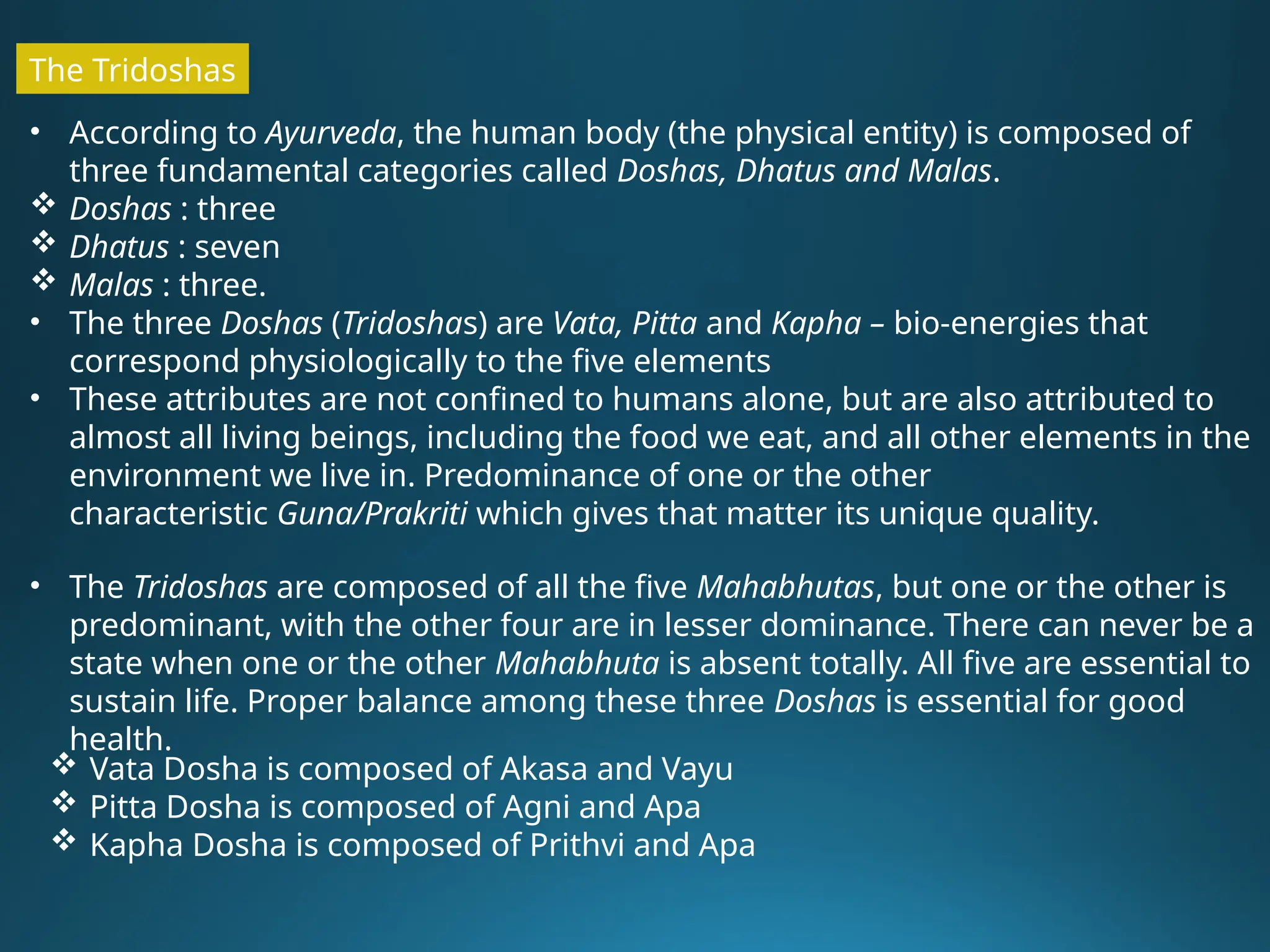 • According to Ayurveda, the human body (the physical entity) is composed of
three fundamental categories called Doshas, Dhatus and Malas.
 Doshas : three
 Dhatus : seven
 Malas : three.
• The three Doshas (Tridoshas) are Vata, Pitta and Kapha – bio-energies that
correspond physiologically to the five elements
• These attributes are not confined to humans alone, but are also attributed to
almost all living beings, including the food we eat, and all other elements in the
environment we live in. Predominance of one or the other
characteristic Guna/Prakriti which gives that matter its unique quality.
• The Tridoshas are composed of all the five Mahabhutas, but one or the other is
predominant, with the other four are in lesser dominance. There can never be a
state when one or the other Mahabhuta is absent totally. All five are essential to
sustain life. Proper balance among these three Doshas is essential for good
health.
The Tridoshas
 Vata Dosha is composed of Akasa and Vayu
 Pitta Dosha is composed of Agni and Apa
 Kapha Dosha is composed of Prithvi and Apa
 