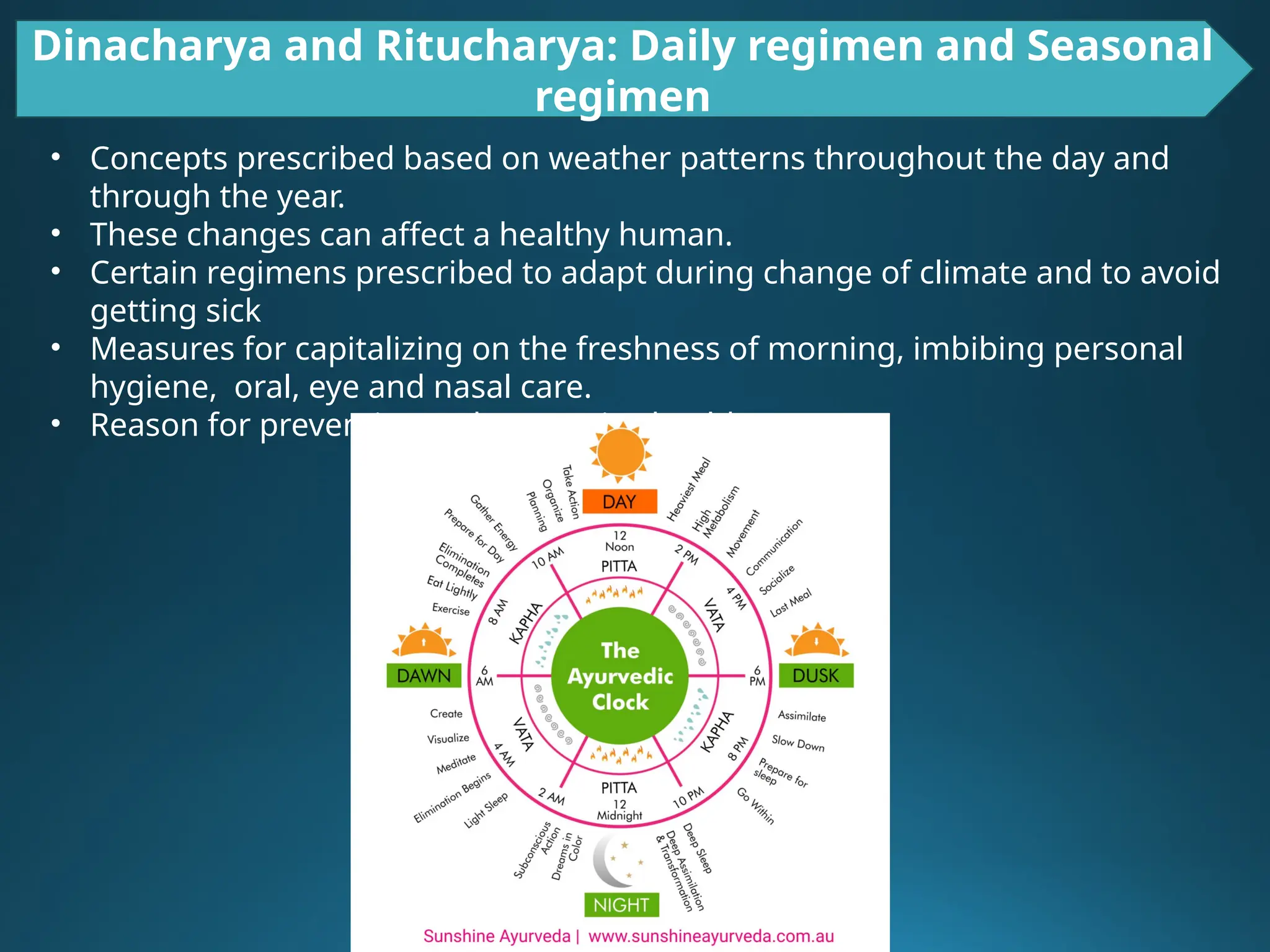 Dinacharya and Ritucharya: Daily regimen and Seasonal
regimen
• Concepts prescribed based on weather patterns throughout the day and
through the year.
• These changes can affect a healthy human.
• Certain regimens prescribed to adapt during change of climate and to avoid
getting sick
• Measures for capitalizing on the freshness of morning, imbibing personal
hygiene, oral, eye and nasal care.
• Reason for preventive and promotive health care
 
