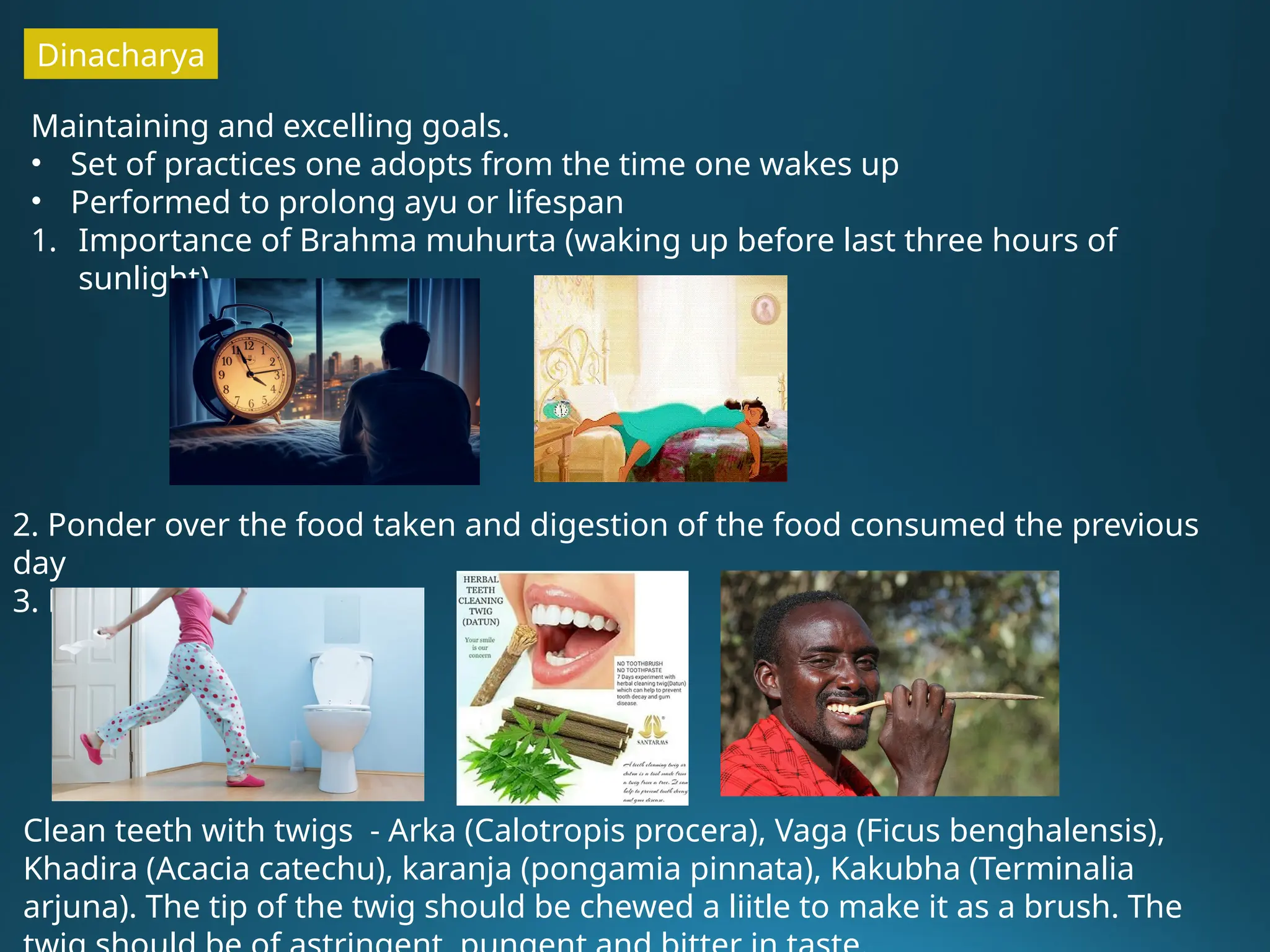 Dinacharya
Maintaining and excelling goals.
• Set of practices one adopts from the time one wakes up
• Performed to prolong ayu or lifespan
1. Importance of Brahma muhurta (waking up before last three hours of
sunlight)
2. Ponder over the food taken and digestion of the food consumed the previous
day
3. Elimination of wastes
Clean teeth with twigs - Arka (Calotropis procera), Vaga (Ficus benghalensis),
Khadira (Acacia catechu), karanja (pongamia pinnata), Kakubha (Terminalia
arjuna). The tip of the twig should be chewed a liitle to make it as a brush. The
 
