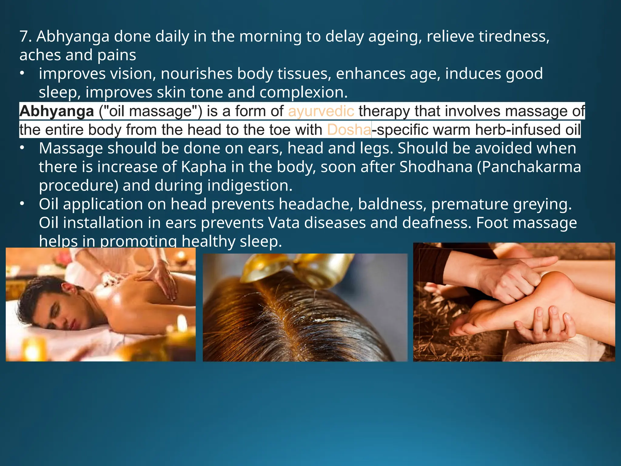 7. Abhyanga done daily in the morning to delay ageing, relieve tiredness,
aches and pains
• improves vision, nourishes body tissues, enhances age, induces good
sleep, improves skin tone and complexion.
Abhyanga ("oil massage") is a form of ayurvedic therapy that involves massage of
the entire body from the head to the toe with Dosha-specific warm herb-infused oil
• Massage should be done on ears, head and legs. Should be avoided when
there is increase of Kapha in the body, soon after Shodhana (Panchakarma
procedure) and during indigestion.
• Oil application on head prevents headache, baldness, premature greying.
Oil installation in ears prevents Vata diseases and deafness. Foot massage
helps in promoting healthy sleep.
 