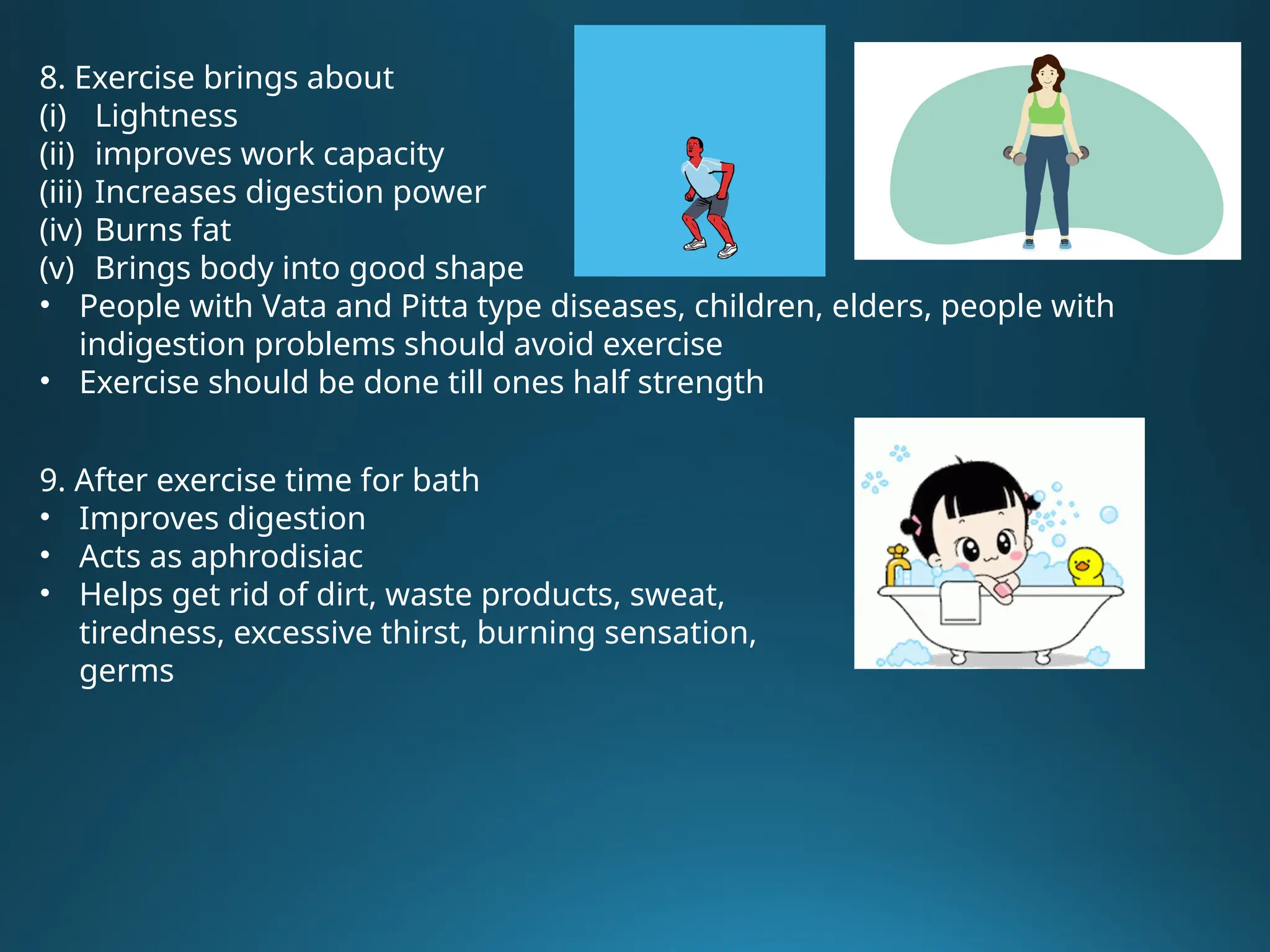 8. Exercise brings about
(i) Lightness
(ii) improves work capacity
(iii) Increases digestion power
(iv) Burns fat
(v) Brings body into good shape
• People with Vata and Pitta type diseases, children, elders, people with
indigestion problems should avoid exercise
• Exercise should be done till ones half strength
9. After exercise time for bath
• Improves digestion
• Acts as aphrodisiac
• Helps get rid of dirt, waste products, sweat,
tiredness, excessive thirst, burning sensation,
germs
 