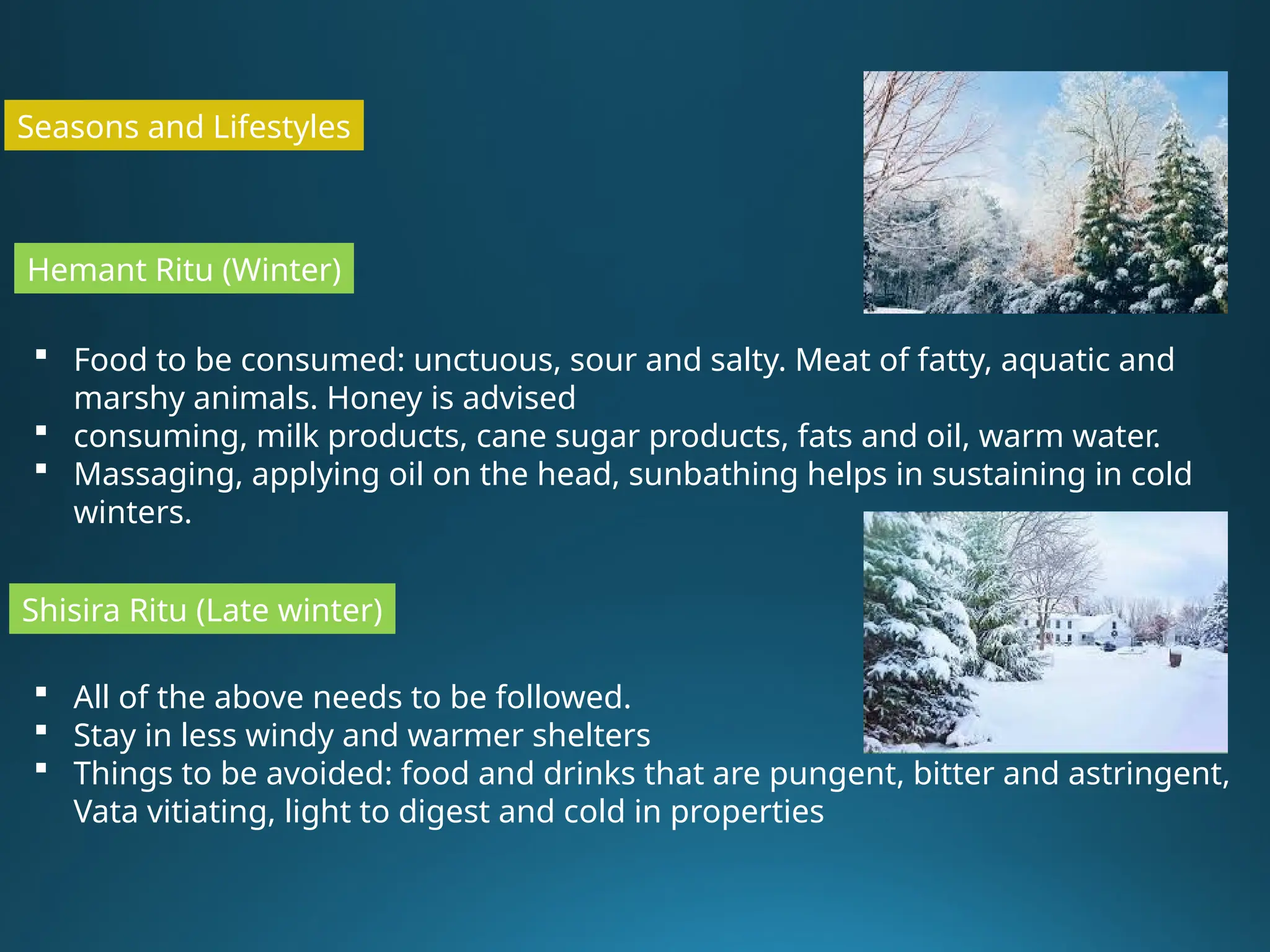 Seasons and Lifestyles
Hemant Ritu (Winter)
 Food to be consumed: unctuous, sour and salty. Meat of fatty, aquatic and
marshy animals. Honey is advised
 consuming, milk products, cane sugar products, fats and oil, warm water.
 Massaging, applying oil on the head, sunbathing helps in sustaining in cold
winters.
Shisira Ritu (Late winter)
 All of the above needs to be followed.
 Stay in less windy and warmer shelters
 Things to be avoided: food and drinks that are pungent, bitter and astringent,
Vata vitiating, light to digest and cold in properties
 