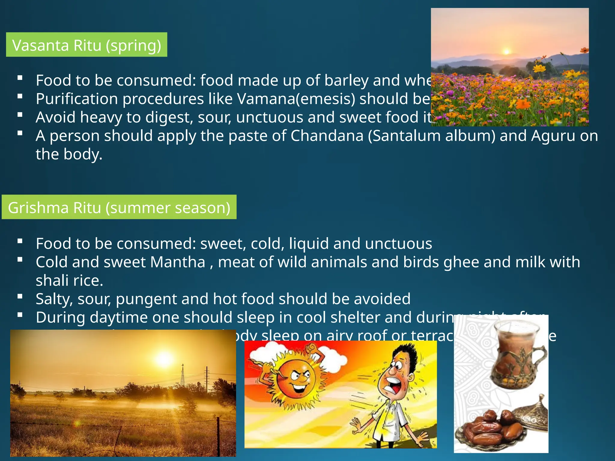 Vasanta Ritu (spring)
 Food to be consumed: food made up of barley and wheat
 Purification procedures like Vamana(emesis) should be done.
 Avoid heavy to digest, sour, unctuous and sweet food items
 A person should apply the paste of Chandana (Santalum album) and Aguru on
the body.
 Food to be consumed: sweet, cold, liquid and unctuous
 Cold and sweet Mantha , meat of wild animals and birds ghee and milk with
shali rice.
 Salty, sour, pungent and hot food should be avoided
 During daytime one should sleep in cool shelter and during night after
applying Chandan on the body sleep on airy roof or terrace of the house
Grishma Ritu (summer season)
 