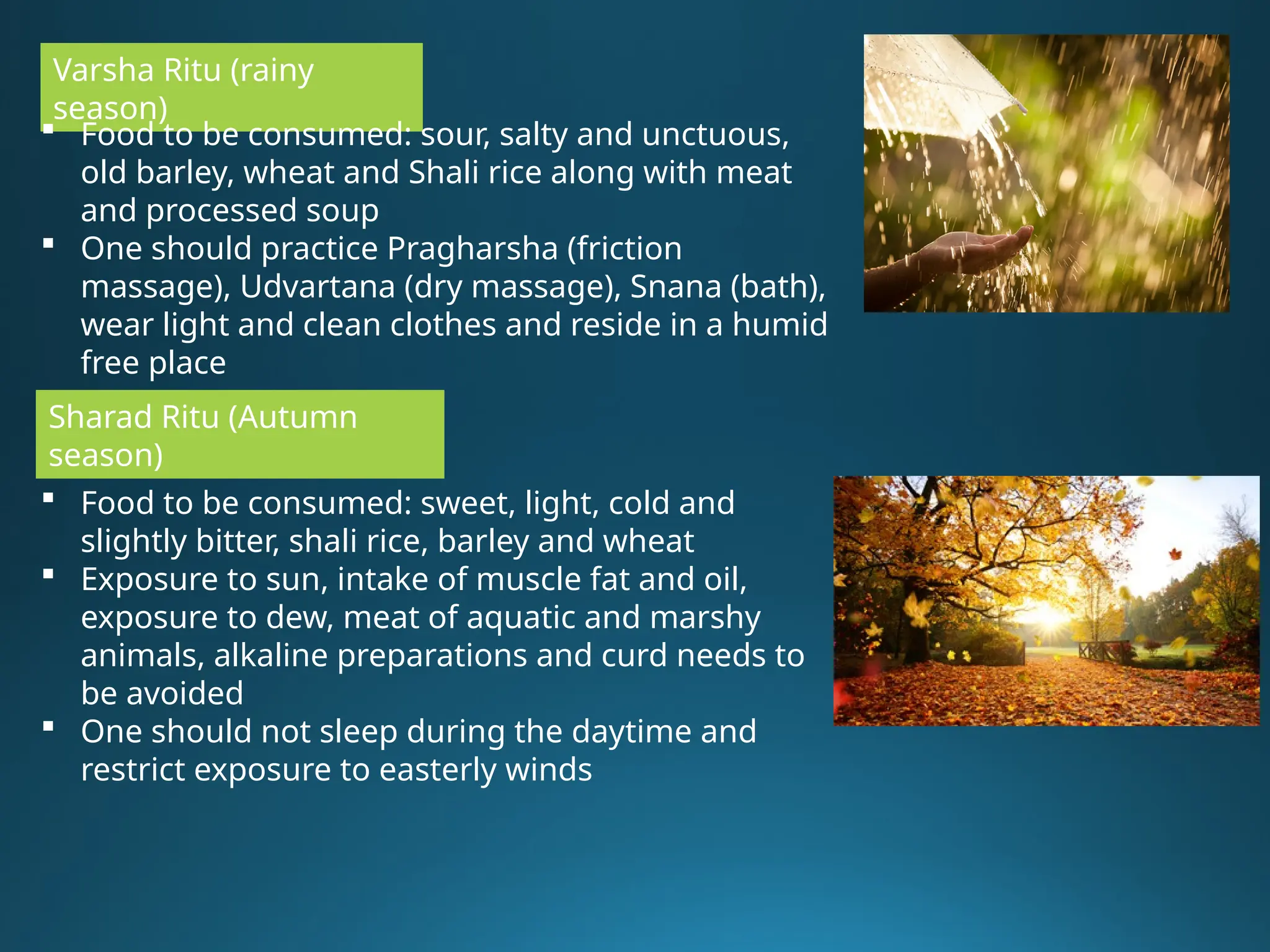 Varsha Ritu (rainy
season)
 Food to be consumed: sour, salty and unctuous,
old barley, wheat and Shali rice along with meat
and processed soup
 One should practice Pragharsha (friction
massage), Udvartana (dry massage), Snana (bath),
wear light and clean clothes and reside in a humid
free place
Sharad Ritu (Autumn
season)
 Food to be consumed: sweet, light, cold and
slightly bitter, shali rice, barley and wheat
 Exposure to sun, intake of muscle fat and oil,
exposure to dew, meat of aquatic and marshy
animals, alkaline preparations and curd needs to
be avoided
 One should not sleep during the daytime and
restrict exposure to easterly winds
 