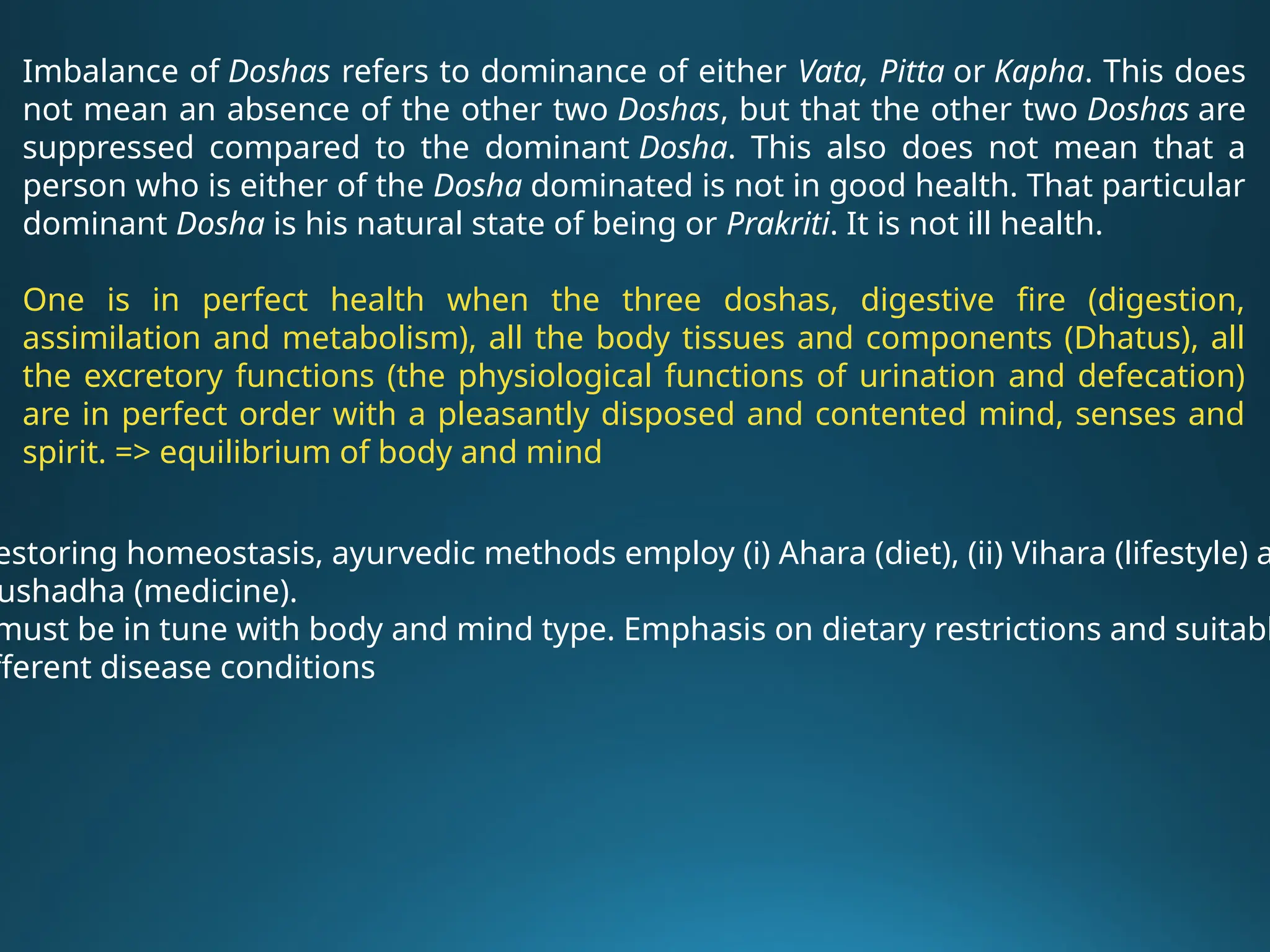 Imbalance of Doshas refers to dominance of either Vata, Pitta or Kapha. This does
not mean an absence of the other two Doshas, but that the other two Doshas are
suppressed compared to the dominant Dosha. This also does not mean that a
person who is either of the Dosha dominated is not in good health. That particular
dominant Dosha is his natural state of being or Prakriti. It is not ill health.
One is in perfect health when the three doshas, digestive fire (digestion,
assimilation and metabolism), all the body tissues and components (Dhatus), all
the excretory functions (the physiological functions of urination and defecation)
are in perfect order with a pleasantly disposed and contented mind, senses and
spirit. => equilibrium of body and mind
estoring homeostasis, ayurvedic methods employ (i) Ahara (diet), (ii) Vihara (lifestyle) a
ushadha (medicine).
must be in tune with body and mind type. Emphasis on dietary restrictions and suitabl
fferent disease conditions
 