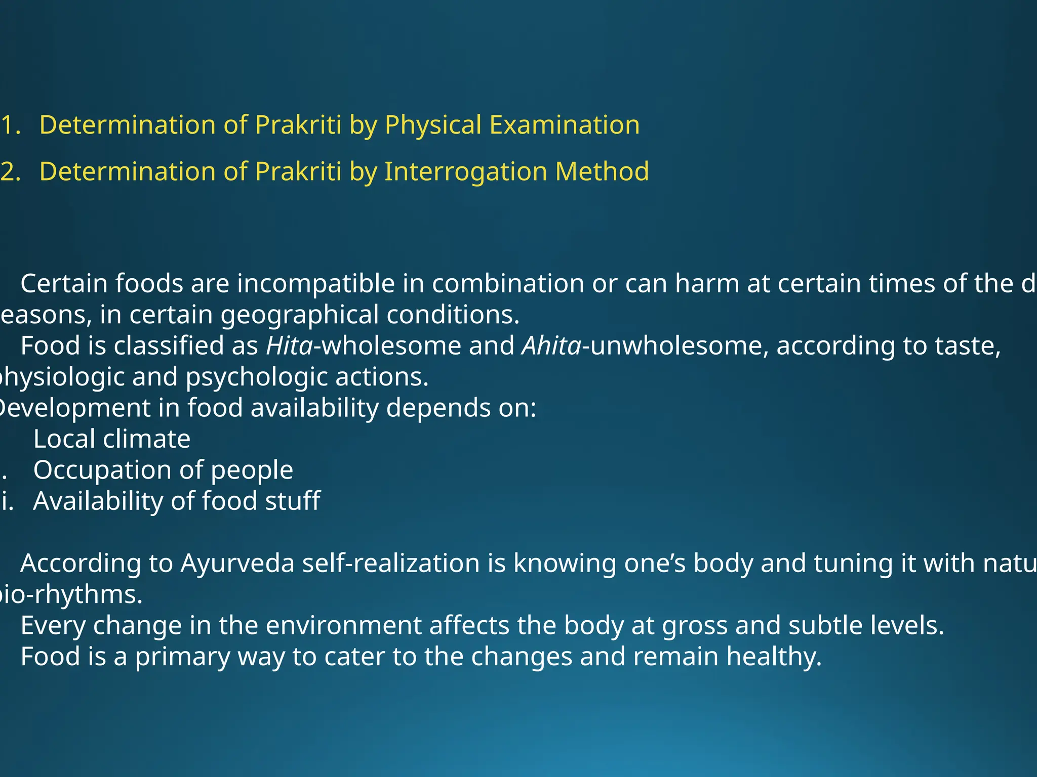 Certain foods are incompatible in combination or can harm at certain times of the da
seasons, in certain geographical conditions.
Food is classified as Hita-wholesome and Ahita-unwholesome, according to taste,
physiologic and psychologic actions.
Development in food availability depends on:
. Local climate
i. Occupation of people
ii. Availability of food stuff
According to Ayurveda self-realization is knowing one’s body and tuning it with natu
bio-rhythms.
Every change in the environment affects the body at gross and subtle levels.
Food is a primary way to cater to the changes and remain healthy.
1. Determination of Prakriti by Physical Examination
2. Determination of Prakriti by Interrogation Method
 