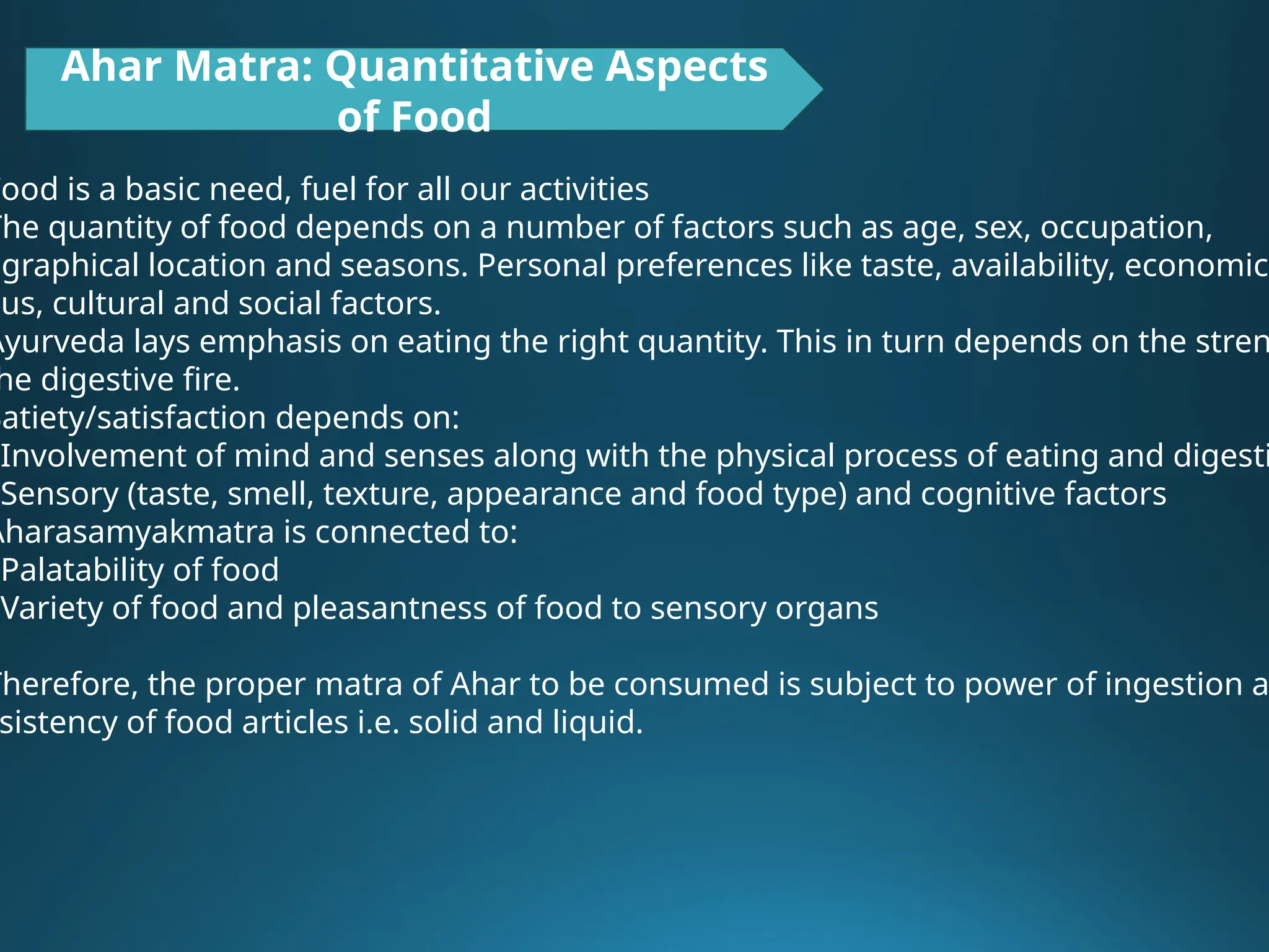 Ahar Matra: Quantitative Aspects
of Food
Food is a basic need, fuel for all our activities
The quantity of food depends on a number of factors such as age, sex, occupation,
ographical location and seasons. Personal preferences like taste, availability, economic
tus, cultural and social factors.
Ayurveda lays emphasis on eating the right quantity. This in turn depends on the stren
he digestive fire.
Satiety/satisfaction depends on:
Involvement of mind and senses along with the physical process of eating and digesti
Sensory (taste, smell, texture, appearance and food type) and cognitive factors
Aharasamyakmatra is connected to:
Palatability of food
Variety of food and pleasantness of food to sensory organs
Therefore, the proper matra of Ahar to be consumed is subject to power of ingestion a
sistency of food articles i.e. solid and liquid.
 